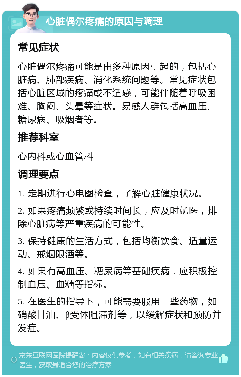 心脏偶尔疼痛的原因与调理 常见症状 心脏偶尔疼痛可能是由多种原因引起的，包括心脏病、肺部疾病、消化系统问题等。常见症状包括心脏区域的疼痛或不适感，可能伴随着呼吸困难、胸闷、头晕等症状。易感人群包括高血压、糖尿病、吸烟者等。 推荐科室 心内科或心血管科 调理要点 1. 定期进行心电图检查，了解心脏健康状况。 2. 如果疼痛频繁或持续时间长，应及时就医，排除心脏病等严重疾病的可能性。 3. 保持健康的生活方式，包括均衡饮食、适量运动、戒烟限酒等。 4. 如果有高血压、糖尿病等基础疾病，应积极控制血压、血糖等指标。 5. 在医生的指导下，可能需要服用一些药物，如硝酸甘油、β受体阻滞剂等，以缓解症状和预防并发症。