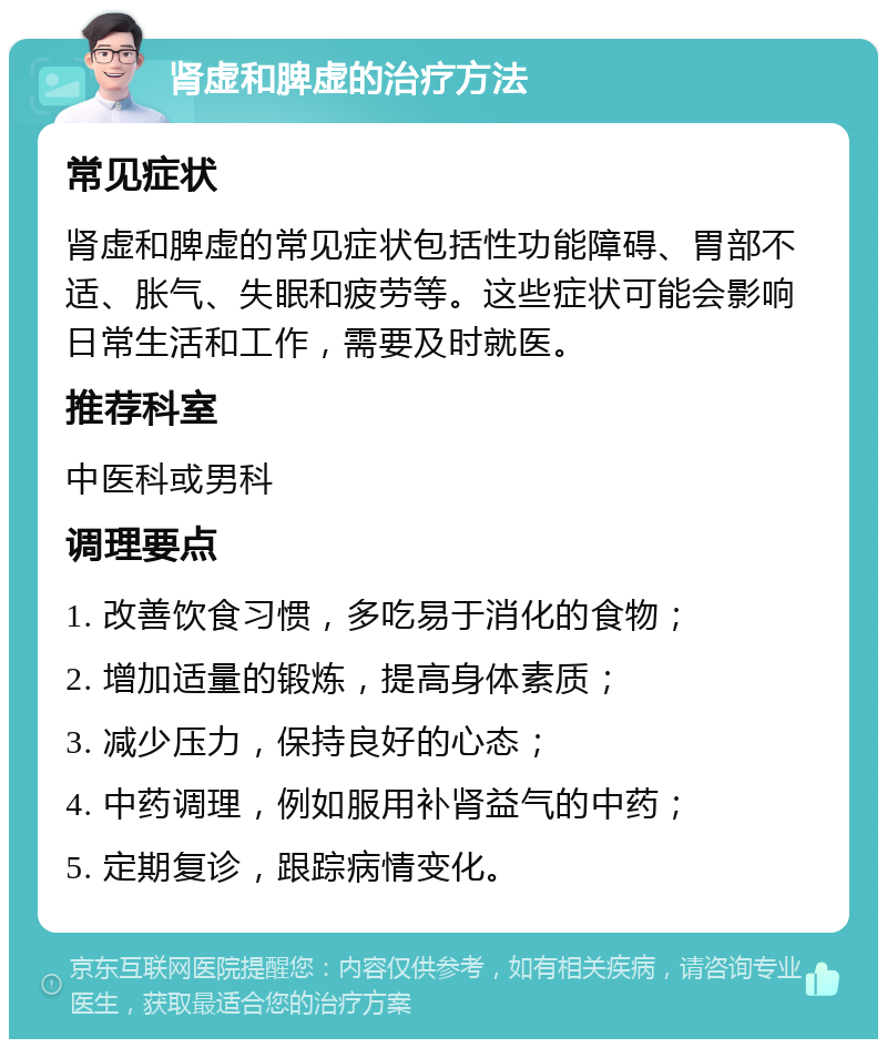 肾虚和脾虚的治疗方法 常见症状 肾虚和脾虚的常见症状包括性功能障碍、胃部不适、胀气、失眠和疲劳等。这些症状可能会影响日常生活和工作，需要及时就医。 推荐科室 中医科或男科 调理要点 1. 改善饮食习惯，多吃易于消化的食物； 2. 增加适量的锻炼，提高身体素质； 3. 减少压力，保持良好的心态； 4. 中药调理，例如服用补肾益气的中药； 5. 定期复诊，跟踪病情变化。