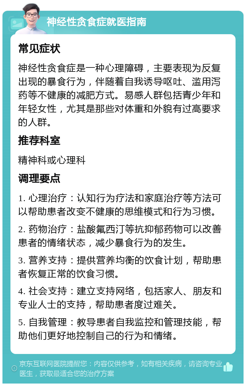 神经性贪食症就医指南 常见症状 神经性贪食症是一种心理障碍，主要表现为反复出现的暴食行为，伴随着自我诱导呕吐、滥用泻药等不健康的减肥方式。易感人群包括青少年和年轻女性，尤其是那些对体重和外貌有过高要求的人群。 推荐科室 精神科或心理科 调理要点 1. 心理治疗：认知行为疗法和家庭治疗等方法可以帮助患者改变不健康的思维模式和行为习惯。 2. 药物治疗：盐酸氟西汀等抗抑郁药物可以改善患者的情绪状态，减少暴食行为的发生。 3. 营养支持：提供营养均衡的饮食计划，帮助患者恢复正常的饮食习惯。 4. 社会支持：建立支持网络，包括家人、朋友和专业人士的支持，帮助患者度过难关。 5. 自我管理：教导患者自我监控和管理技能，帮助他们更好地控制自己的行为和情绪。