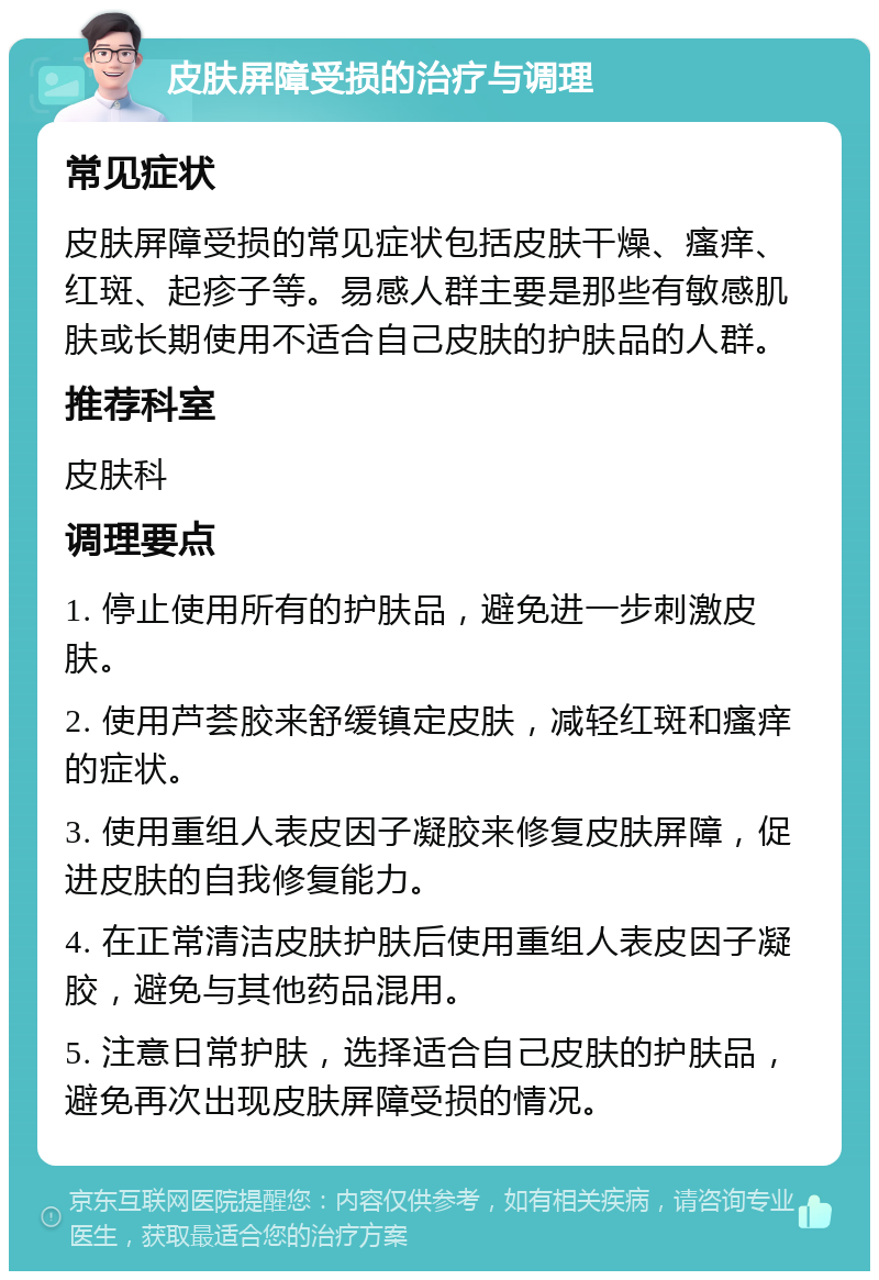 皮肤屏障受损的治疗与调理 常见症状 皮肤屏障受损的常见症状包括皮肤干燥、瘙痒、红斑、起疹子等。易感人群主要是那些有敏感肌肤或长期使用不适合自己皮肤的护肤品的人群。 推荐科室 皮肤科 调理要点 1. 停止使用所有的护肤品，避免进一步刺激皮肤。 2. 使用芦荟胶来舒缓镇定皮肤，减轻红斑和瘙痒的症状。 3. 使用重组人表皮因子凝胶来修复皮肤屏障，促进皮肤的自我修复能力。 4. 在正常清洁皮肤护肤后使用重组人表皮因子凝胶，避免与其他药品混用。 5. 注意日常护肤，选择适合自己皮肤的护肤品，避免再次出现皮肤屏障受损的情况。