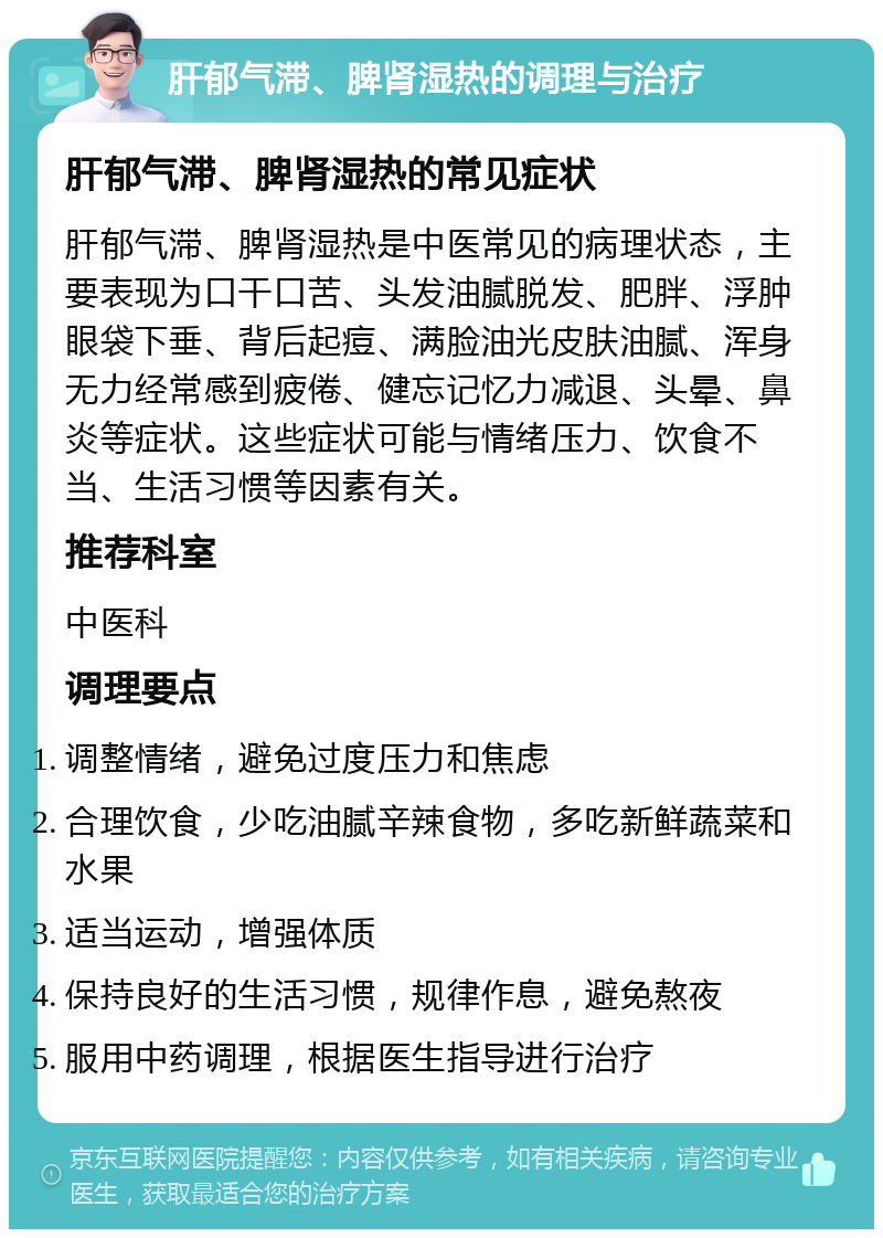 肝郁气滞、脾肾湿热的调理与治疗 肝郁气滞、脾肾湿热的常见症状 肝郁气滞、脾肾湿热是中医常见的病理状态，主要表现为口干口苦、头发油腻脱发、肥胖、浮肿眼袋下垂、背后起痘、满脸油光皮肤油腻、浑身无力经常感到疲倦、健忘记忆力减退、头晕、鼻炎等症状。这些症状可能与情绪压力、饮食不当、生活习惯等因素有关。 推荐科室 中医科 调理要点 调整情绪，避免过度压力和焦虑 合理饮食，少吃油腻辛辣食物，多吃新鲜蔬菜和水果 适当运动，增强体质 保持良好的生活习惯，规律作息，避免熬夜 服用中药调理，根据医生指导进行治疗