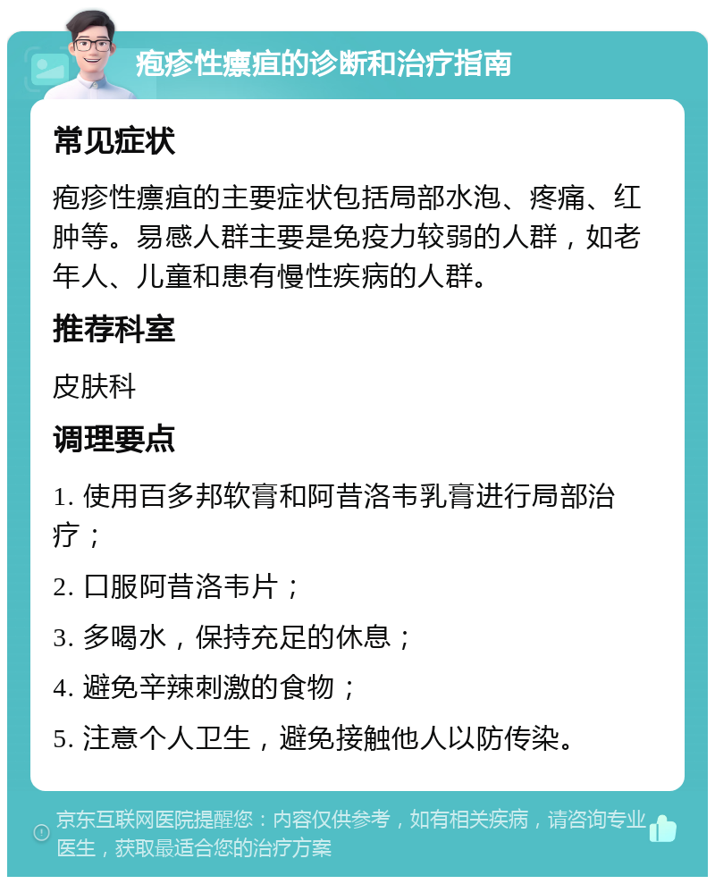 疱疹性瘭疽的诊断和治疗指南 常见症状 疱疹性瘭疽的主要症状包括局部水泡、疼痛、红肿等。易感人群主要是免疫力较弱的人群，如老年人、儿童和患有慢性疾病的人群。 推荐科室 皮肤科 调理要点 1. 使用百多邦软膏和阿昔洛韦乳膏进行局部治疗； 2. 口服阿昔洛韦片； 3. 多喝水，保持充足的休息； 4. 避免辛辣刺激的食物； 5. 注意个人卫生，避免接触他人以防传染。