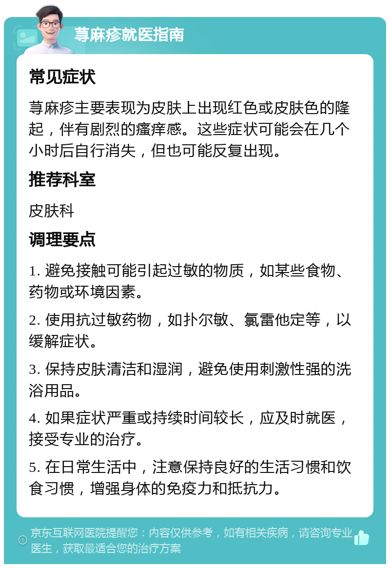 荨麻疹就医指南 常见症状 荨麻疹主要表现为皮肤上出现红色或皮肤色的隆起，伴有剧烈的瘙痒感。这些症状可能会在几个小时后自行消失，但也可能反复出现。 推荐科室 皮肤科 调理要点 1. 避免接触可能引起过敏的物质，如某些食物、药物或环境因素。 2. 使用抗过敏药物，如扑尔敏、氯雷他定等，以缓解症状。 3. 保持皮肤清洁和湿润，避免使用刺激性强的洗浴用品。 4. 如果症状严重或持续时间较长，应及时就医，接受专业的治疗。 5. 在日常生活中，注意保持良好的生活习惯和饮食习惯，增强身体的免疫力和抵抗力。