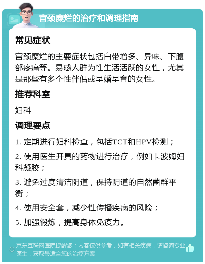 宫颈糜烂的治疗和调理指南 常见症状 宫颈糜烂的主要症状包括白带增多、异味、下腹部疼痛等。易感人群为性生活活跃的女性，尤其是那些有多个性伴侣或早婚早育的女性。 推荐科室 妇科 调理要点 1. 定期进行妇科检查，包括TCT和HPV检测； 2. 使用医生开具的药物进行治疗，例如卡波姆妇科凝胶； 3. 避免过度清洁阴道，保持阴道的自然菌群平衡； 4. 使用安全套，减少性传播疾病的风险； 5. 加强锻炼，提高身体免疫力。