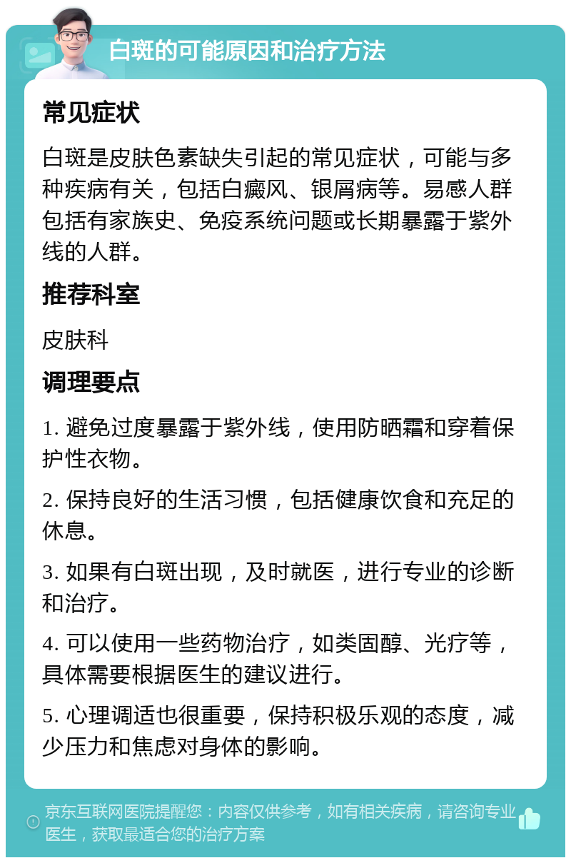 白斑的可能原因和治疗方法 常见症状 白斑是皮肤色素缺失引起的常见症状，可能与多种疾病有关，包括白癜风、银屑病等。易感人群包括有家族史、免疫系统问题或长期暴露于紫外线的人群。 推荐科室 皮肤科 调理要点 1. 避免过度暴露于紫外线，使用防晒霜和穿着保护性衣物。 2. 保持良好的生活习惯，包括健康饮食和充足的休息。 3. 如果有白斑出现，及时就医，进行专业的诊断和治疗。 4. 可以使用一些药物治疗，如类固醇、光疗等，具体需要根据医生的建议进行。 5. 心理调适也很重要，保持积极乐观的态度，减少压力和焦虑对身体的影响。