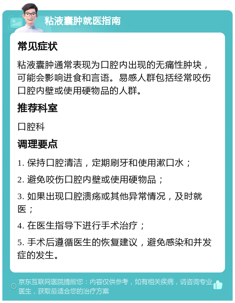 粘液囊肿就医指南 常见症状 粘液囊肿通常表现为口腔内出现的无痛性肿块，可能会影响进食和言语。易感人群包括经常咬伤口腔内壁或使用硬物品的人群。 推荐科室 口腔科 调理要点 1. 保持口腔清洁，定期刷牙和使用漱口水； 2. 避免咬伤口腔内壁或使用硬物品； 3. 如果出现口腔溃疡或其他异常情况，及时就医； 4. 在医生指导下进行手术治疗； 5. 手术后遵循医生的恢复建议，避免感染和并发症的发生。