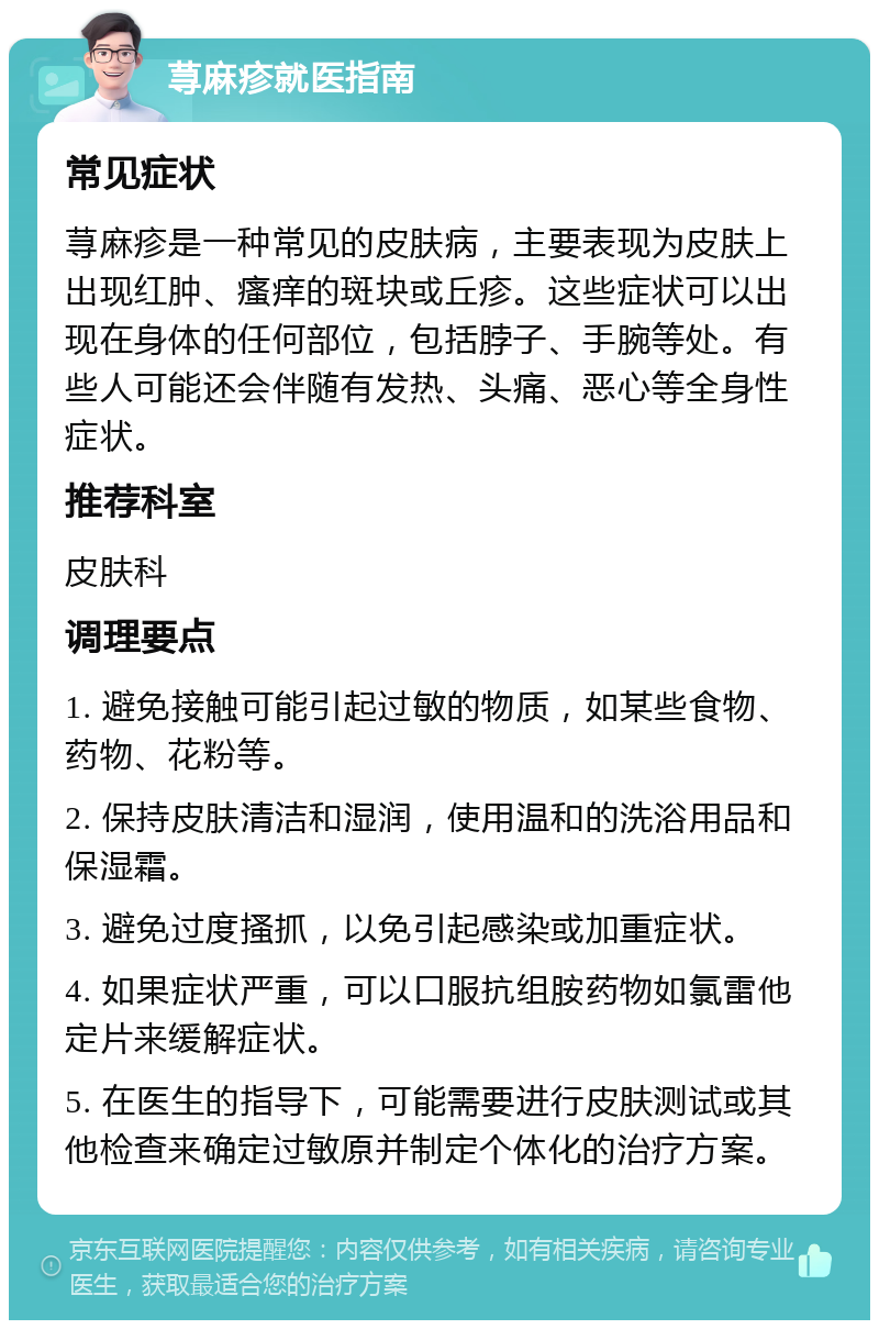 荨麻疹就医指南 常见症状 荨麻疹是一种常见的皮肤病，主要表现为皮肤上出现红肿、瘙痒的斑块或丘疹。这些症状可以出现在身体的任何部位，包括脖子、手腕等处。有些人可能还会伴随有发热、头痛、恶心等全身性症状。 推荐科室 皮肤科 调理要点 1. 避免接触可能引起过敏的物质，如某些食物、药物、花粉等。 2. 保持皮肤清洁和湿润，使用温和的洗浴用品和保湿霜。 3. 避免过度搔抓，以免引起感染或加重症状。 4. 如果症状严重，可以口服抗组胺药物如氯雷他定片来缓解症状。 5. 在医生的指导下，可能需要进行皮肤测试或其他检查来确定过敏原并制定个体化的治疗方案。