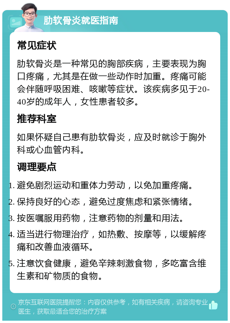 肋软骨炎就医指南 常见症状 肋软骨炎是一种常见的胸部疾病，主要表现为胸口疼痛，尤其是在做一些动作时加重。疼痛可能会伴随呼吸困难、咳嗽等症状。该疾病多见于20-40岁的成年人，女性患者较多。 推荐科室 如果怀疑自己患有肋软骨炎，应及时就诊于胸外科或心血管内科。 调理要点 避免剧烈运动和重体力劳动，以免加重疼痛。 保持良好的心态，避免过度焦虑和紧张情绪。 按医嘱服用药物，注意药物的剂量和用法。 适当进行物理治疗，如热敷、按摩等，以缓解疼痛和改善血液循环。 注意饮食健康，避免辛辣刺激食物，多吃富含维生素和矿物质的食物。