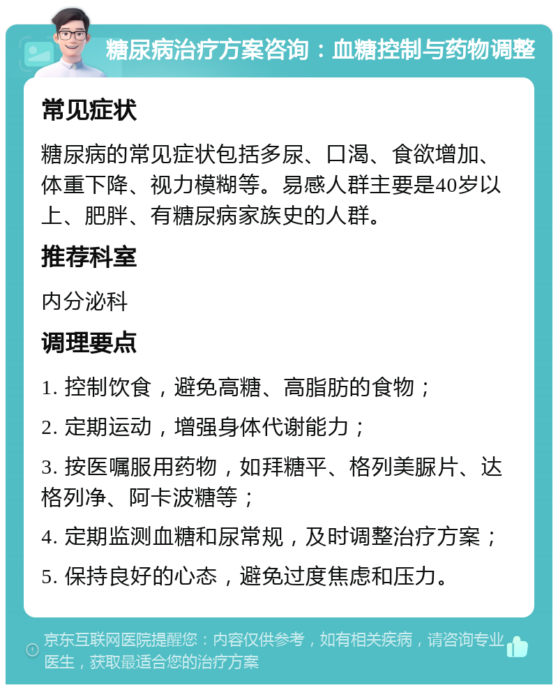 糖尿病治疗方案咨询：血糖控制与药物调整 常见症状 糖尿病的常见症状包括多尿、口渴、食欲增加、体重下降、视力模糊等。易感人群主要是40岁以上、肥胖、有糖尿病家族史的人群。 推荐科室 内分泌科 调理要点 1. 控制饮食，避免高糖、高脂肪的食物； 2. 定期运动，增强身体代谢能力； 3. 按医嘱服用药物，如拜糖平、格列美脲片、达格列净、阿卡波糖等； 4. 定期监测血糖和尿常规，及时调整治疗方案； 5. 保持良好的心态，避免过度焦虑和压力。