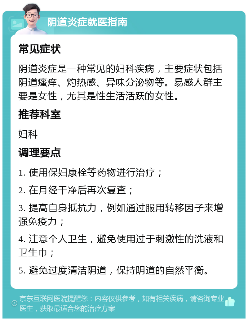 阴道炎症就医指南 常见症状 阴道炎症是一种常见的妇科疾病，主要症状包括阴道瘙痒、灼热感、异味分泌物等。易感人群主要是女性，尤其是性生活活跃的女性。 推荐科室 妇科 调理要点 1. 使用保妇康栓等药物进行治疗； 2. 在月经干净后再次复查； 3. 提高自身抵抗力，例如通过服用转移因子来增强免疫力； 4. 注意个人卫生，避免使用过于刺激性的洗液和卫生巾； 5. 避免过度清洁阴道，保持阴道的自然平衡。