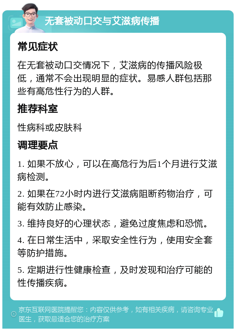 无套被动口交与艾滋病传播 常见症状 在无套被动口交情况下，艾滋病的传播风险极低，通常不会出现明显的症状。易感人群包括那些有高危性行为的人群。 推荐科室 性病科或皮肤科 调理要点 1. 如果不放心，可以在高危行为后1个月进行艾滋病检测。 2. 如果在72小时内进行艾滋病阻断药物治疗，可能有效防止感染。 3. 维持良好的心理状态，避免过度焦虑和恐慌。 4. 在日常生活中，采取安全性行为，使用安全套等防护措施。 5. 定期进行性健康检查，及时发现和治疗可能的性传播疾病。