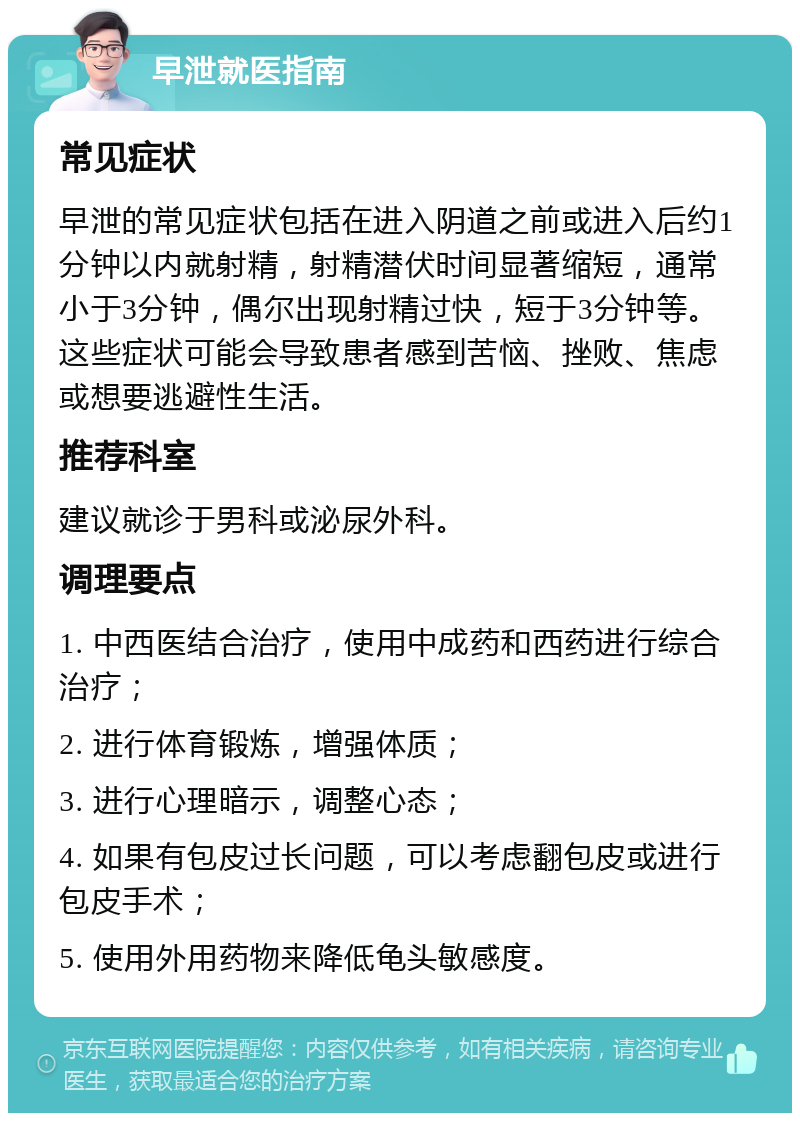 早泄就医指南 常见症状 早泄的常见症状包括在进入阴道之前或进入后约1分钟以内就射精，射精潜伏时间显著缩短，通常小于3分钟，偶尔出现射精过快，短于3分钟等。这些症状可能会导致患者感到苦恼、挫败、焦虑或想要逃避性生活。 推荐科室 建议就诊于男科或泌尿外科。 调理要点 1. 中西医结合治疗，使用中成药和西药进行综合治疗； 2. 进行体育锻炼，增强体质； 3. 进行心理暗示，调整心态； 4. 如果有包皮过长问题，可以考虑翻包皮或进行包皮手术； 5. 使用外用药物来降低龟头敏感度。