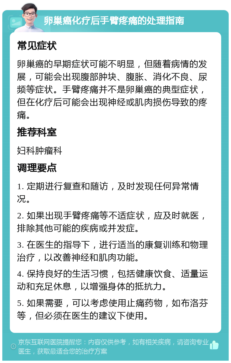 卵巢癌化疗后手臂疼痛的处理指南 常见症状 卵巢癌的早期症状可能不明显，但随着病情的发展，可能会出现腹部肿块、腹胀、消化不良、尿频等症状。手臂疼痛并不是卵巢癌的典型症状，但在化疗后可能会出现神经或肌肉损伤导致的疼痛。 推荐科室 妇科肿瘤科 调理要点 1. 定期进行复查和随访，及时发现任何异常情况。 2. 如果出现手臂疼痛等不适症状，应及时就医，排除其他可能的疾病或并发症。 3. 在医生的指导下，进行适当的康复训练和物理治疗，以改善神经和肌肉功能。 4. 保持良好的生活习惯，包括健康饮食、适量运动和充足休息，以增强身体的抵抗力。 5. 如果需要，可以考虑使用止痛药物，如布洛芬等，但必须在医生的建议下使用。