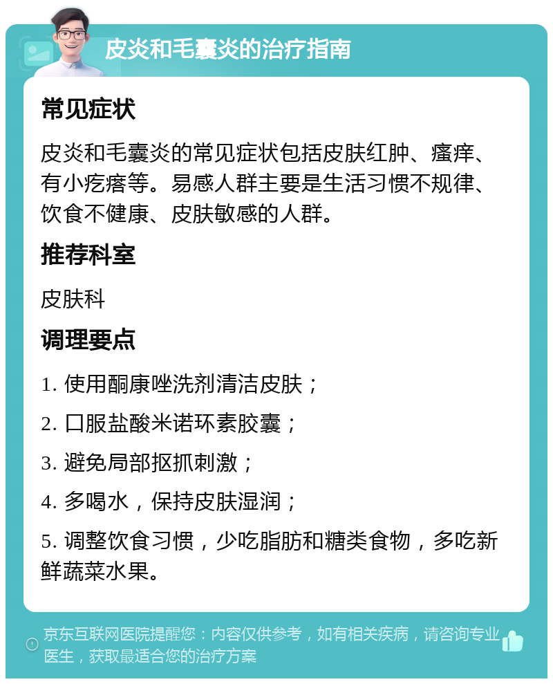 皮炎和毛囊炎的治疗指南 常见症状 皮炎和毛囊炎的常见症状包括皮肤红肿、瘙痒、有小疙瘩等。易感人群主要是生活习惯不规律、饮食不健康、皮肤敏感的人群。 推荐科室 皮肤科 调理要点 1. 使用酮康唑洗剂清洁皮肤； 2. 口服盐酸米诺环素胶囊； 3. 避免局部抠抓刺激； 4. 多喝水，保持皮肤湿润； 5. 调整饮食习惯，少吃脂肪和糖类食物，多吃新鲜蔬菜水果。