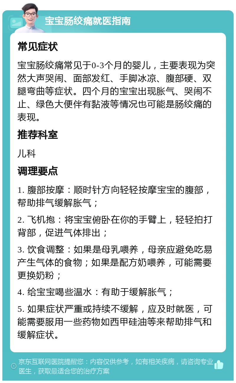 宝宝肠绞痛就医指南 常见症状 宝宝肠绞痛常见于0-3个月的婴儿，主要表现为突然大声哭闹、面部发红、手脚冰凉、腹部硬、双腿弯曲等症状。四个月的宝宝出现胀气、哭闹不止、绿色大便伴有黏液等情况也可能是肠绞痛的表现。 推荐科室 儿科 调理要点 1. 腹部按摩：顺时针方向轻轻按摩宝宝的腹部，帮助排气缓解胀气； 2. 飞机抱：将宝宝俯卧在你的手臂上，轻轻拍打背部，促进气体排出； 3. 饮食调整：如果是母乳喂养，母亲应避免吃易产生气体的食物；如果是配方奶喂养，可能需要更换奶粉； 4. 给宝宝喝些温水：有助于缓解胀气； 5. 如果症状严重或持续不缓解，应及时就医，可能需要服用一些药物如西甲硅油等来帮助排气和缓解症状。