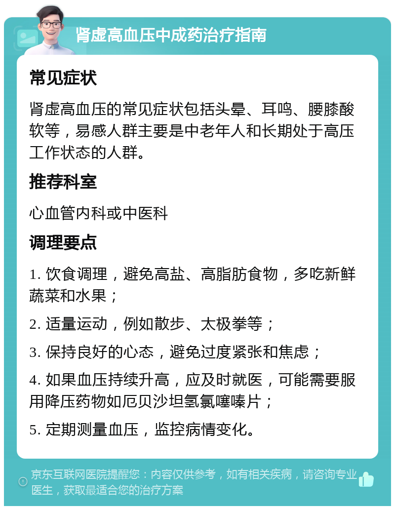 肾虚高血压中成药治疗指南 常见症状 肾虚高血压的常见症状包括头晕、耳鸣、腰膝酸软等，易感人群主要是中老年人和长期处于高压工作状态的人群。 推荐科室 心血管内科或中医科 调理要点 1. 饮食调理，避免高盐、高脂肪食物，多吃新鲜蔬菜和水果； 2. 适量运动，例如散步、太极拳等； 3. 保持良好的心态，避免过度紧张和焦虑； 4. 如果血压持续升高，应及时就医，可能需要服用降压药物如厄贝沙坦氢氯噻嗪片； 5. 定期测量血压，监控病情变化。