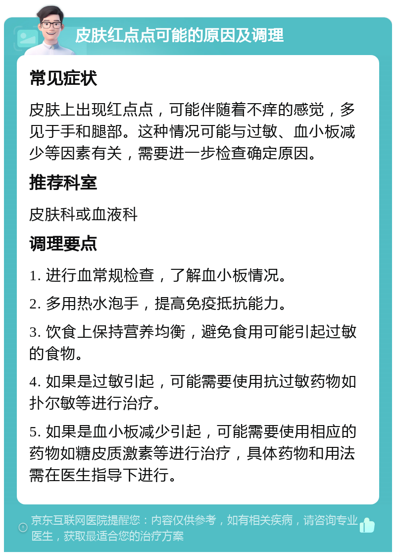 皮肤红点点可能的原因及调理 常见症状 皮肤上出现红点点，可能伴随着不痒的感觉，多见于手和腿部。这种情况可能与过敏、血小板减少等因素有关，需要进一步检查确定原因。 推荐科室 皮肤科或血液科 调理要点 1. 进行血常规检查，了解血小板情况。 2. 多用热水泡手，提高免疫抵抗能力。 3. 饮食上保持营养均衡，避免食用可能引起过敏的食物。 4. 如果是过敏引起，可能需要使用抗过敏药物如扑尔敏等进行治疗。 5. 如果是血小板减少引起，可能需要使用相应的药物如糖皮质激素等进行治疗，具体药物和用法需在医生指导下进行。