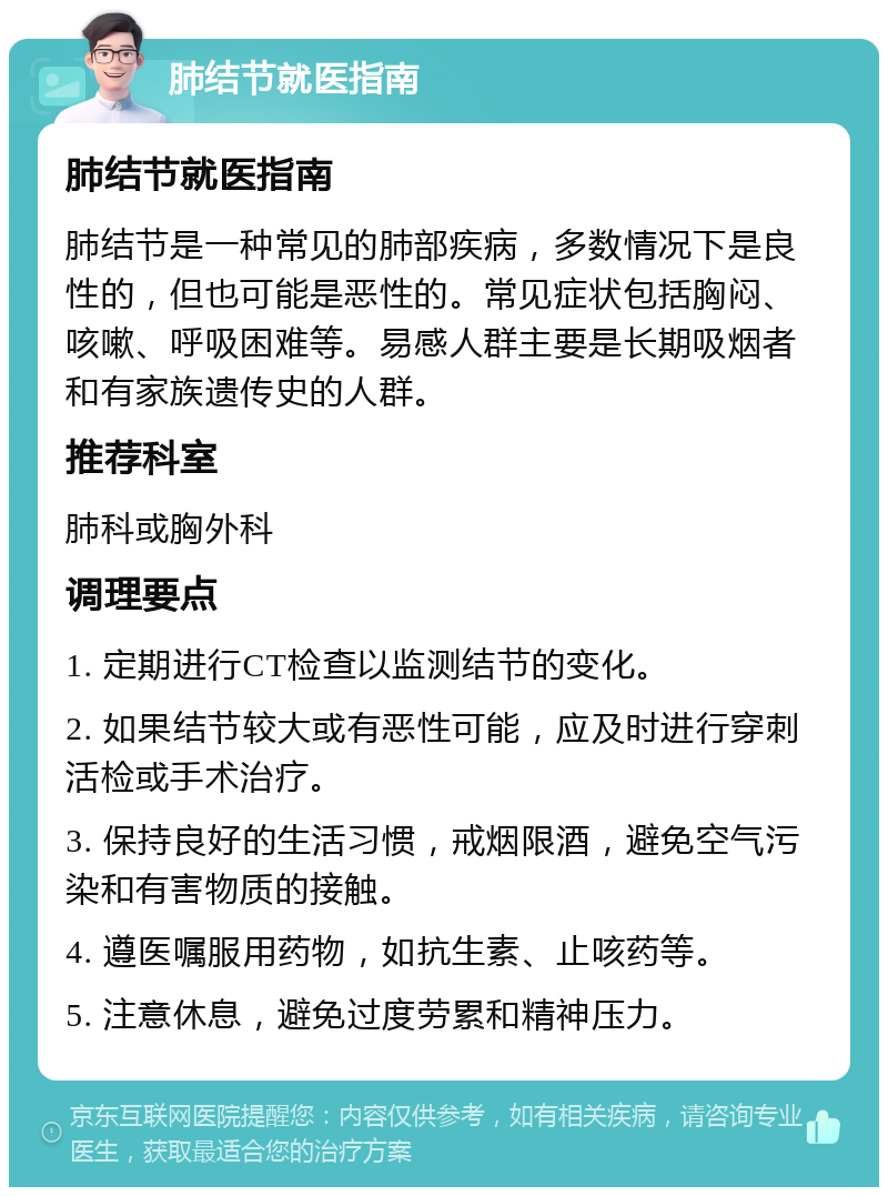 肺结节就医指南 肺结节就医指南 肺结节是一种常见的肺部疾病，多数情况下是良性的，但也可能是恶性的。常见症状包括胸闷、咳嗽、呼吸困难等。易感人群主要是长期吸烟者和有家族遗传史的人群。 推荐科室 肺科或胸外科 调理要点 1. 定期进行CT检查以监测结节的变化。 2. 如果结节较大或有恶性可能，应及时进行穿刺活检或手术治疗。 3. 保持良好的生活习惯，戒烟限酒，避免空气污染和有害物质的接触。 4. 遵医嘱服用药物，如抗生素、止咳药等。 5. 注意休息，避免过度劳累和精神压力。