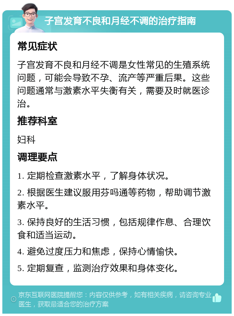 子宫发育不良和月经不调的治疗指南 常见症状 子宫发育不良和月经不调是女性常见的生殖系统问题，可能会导致不孕、流产等严重后果。这些问题通常与激素水平失衡有关，需要及时就医诊治。 推荐科室 妇科 调理要点 1. 定期检查激素水平，了解身体状况。 2. 根据医生建议服用芬吗通等药物，帮助调节激素水平。 3. 保持良好的生活习惯，包括规律作息、合理饮食和适当运动。 4. 避免过度压力和焦虑，保持心情愉快。 5. 定期复查，监测治疗效果和身体变化。