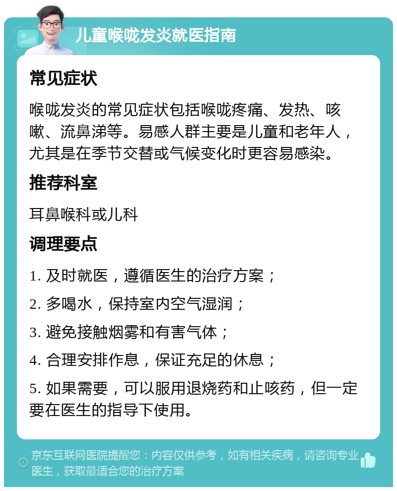 儿童喉咙发炎就医指南 常见症状 喉咙发炎的常见症状包括喉咙疼痛、发热、咳嗽、流鼻涕等。易感人群主要是儿童和老年人，尤其是在季节交替或气候变化时更容易感染。 推荐科室 耳鼻喉科或儿科 调理要点 1. 及时就医，遵循医生的治疗方案； 2. 多喝水，保持室内空气湿润； 3. 避免接触烟雾和有害气体； 4. 合理安排作息，保证充足的休息； 5. 如果需要，可以服用退烧药和止咳药，但一定要在医生的指导下使用。