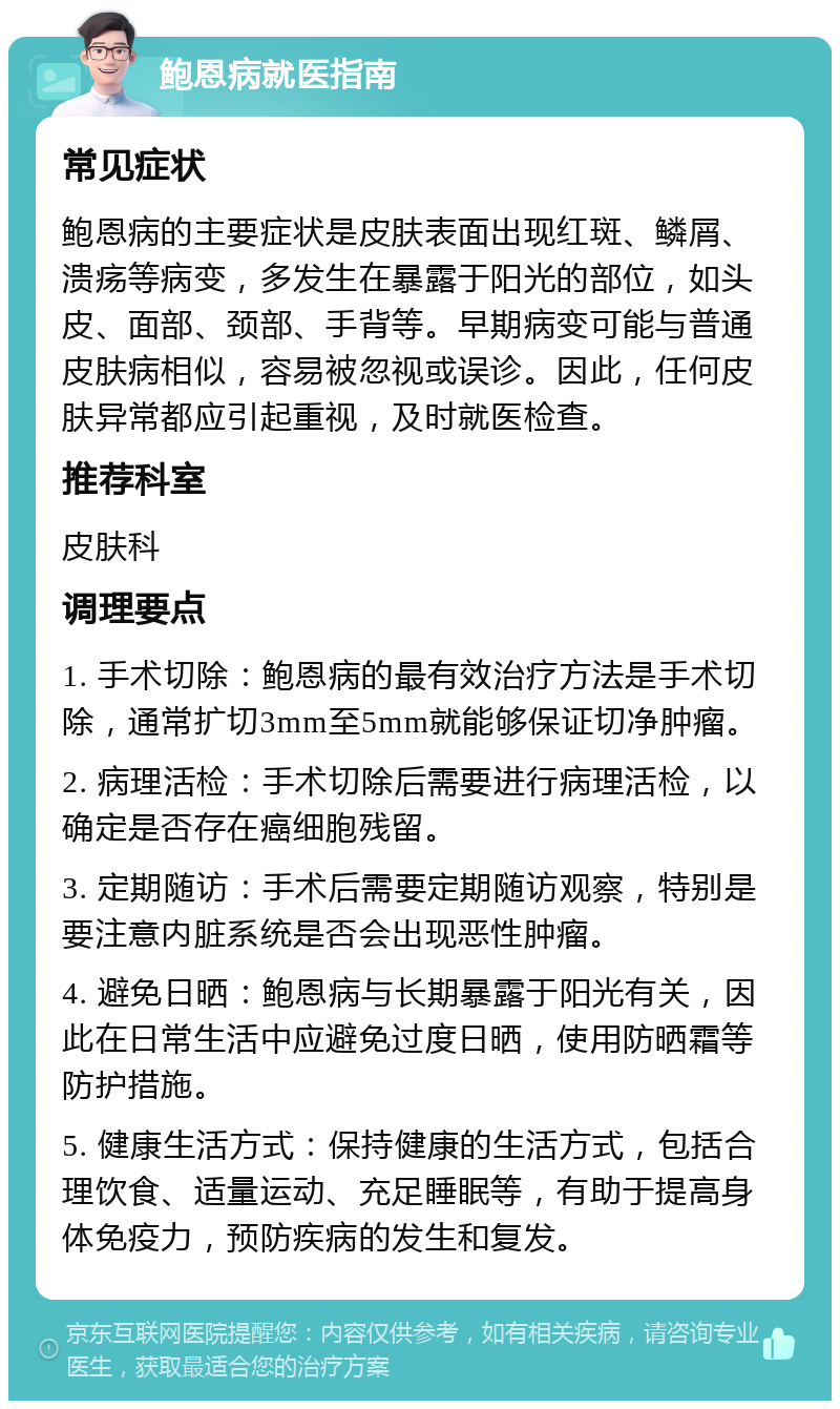 鲍恩病就医指南 常见症状 鲍恩病的主要症状是皮肤表面出现红斑、鳞屑、溃疡等病变，多发生在暴露于阳光的部位，如头皮、面部、颈部、手背等。早期病变可能与普通皮肤病相似，容易被忽视或误诊。因此，任何皮肤异常都应引起重视，及时就医检查。 推荐科室 皮肤科 调理要点 1. 手术切除：鲍恩病的最有效治疗方法是手术切除，通常扩切3mm至5mm就能够保证切净肿瘤。 2. 病理活检：手术切除后需要进行病理活检，以确定是否存在癌细胞残留。 3. 定期随访：手术后需要定期随访观察，特别是要注意内脏系统是否会出现恶性肿瘤。 4. 避免日晒：鲍恩病与长期暴露于阳光有关，因此在日常生活中应避免过度日晒，使用防晒霜等防护措施。 5. 健康生活方式：保持健康的生活方式，包括合理饮食、适量运动、充足睡眠等，有助于提高身体免疫力，预防疾病的发生和复发。