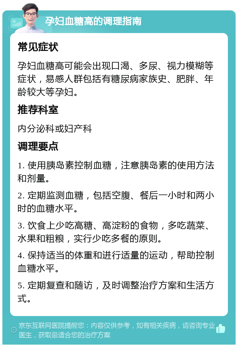 孕妇血糖高的调理指南 常见症状 孕妇血糖高可能会出现口渴、多尿、视力模糊等症状，易感人群包括有糖尿病家族史、肥胖、年龄较大等孕妇。 推荐科室 内分泌科或妇产科 调理要点 1. 使用胰岛素控制血糖，注意胰岛素的使用方法和剂量。 2. 定期监测血糖，包括空腹、餐后一小时和两小时的血糖水平。 3. 饮食上少吃高糖、高淀粉的食物，多吃蔬菜、水果和粗粮，实行少吃多餐的原则。 4. 保持适当的体重和进行适量的运动，帮助控制血糖水平。 5. 定期复查和随访，及时调整治疗方案和生活方式。