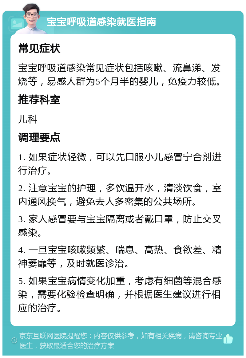 宝宝呼吸道感染就医指南 常见症状 宝宝呼吸道感染常见症状包括咳嗽、流鼻涕、发烧等，易感人群为5个月半的婴儿，免疫力较低。 推荐科室 儿科 调理要点 1. 如果症状轻微，可以先口服小儿感冒宁合剂进行治疗。 2. 注意宝宝的护理，多饮温开水，清淡饮食，室内通风换气，避免去人多密集的公共场所。 3. 家人感冒要与宝宝隔离或者戴口罩，防止交叉感染。 4. 一旦宝宝咳嗽频繁、喘息、高热、食欲差、精神萎靡等，及时就医诊治。 5. 如果宝宝病情变化加重，考虑有细菌等混合感染，需要化验检查明确，并根据医生建议进行相应的治疗。