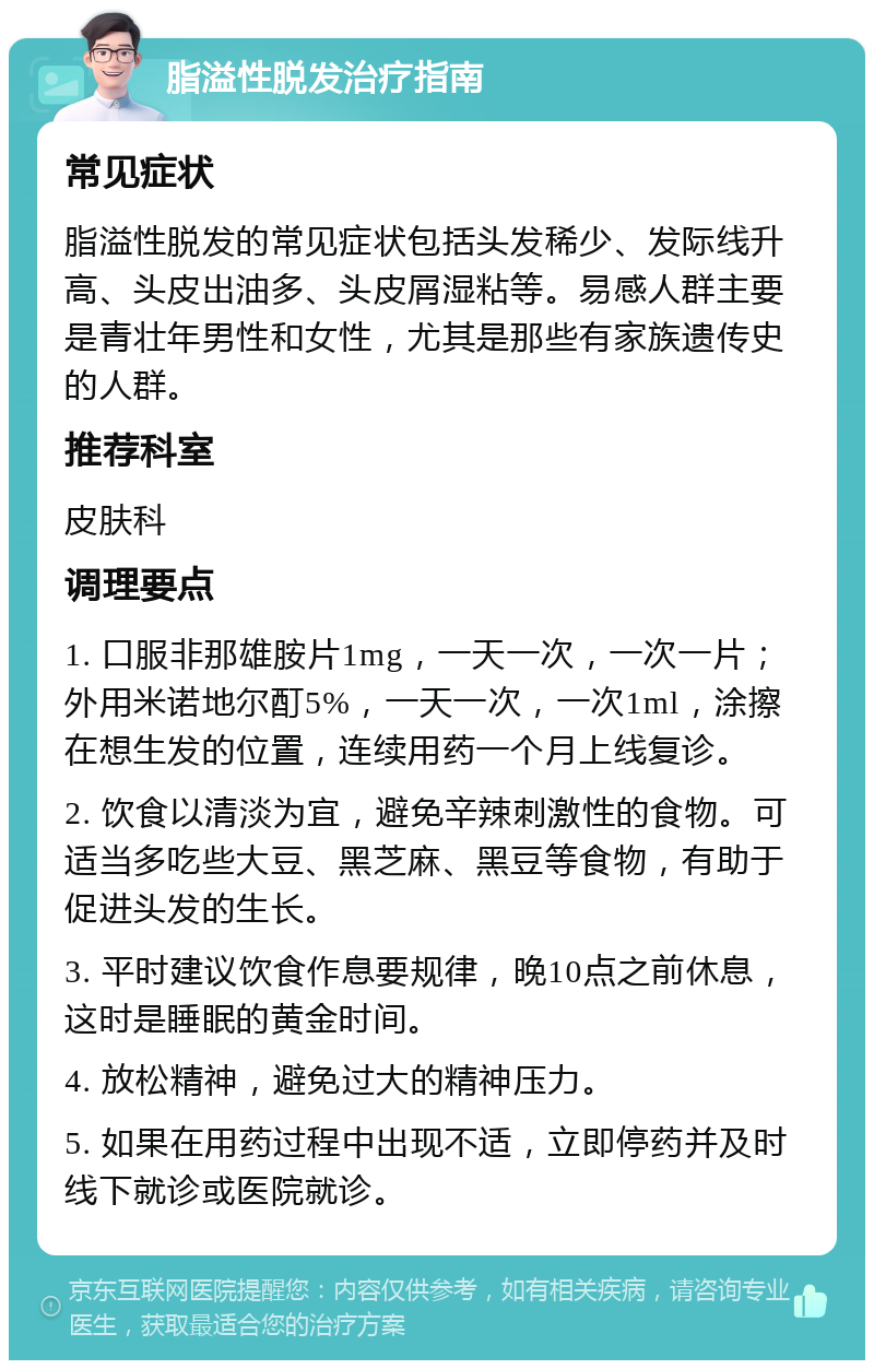 脂溢性脱发治疗指南 常见症状 脂溢性脱发的常见症状包括头发稀少、发际线升高、头皮出油多、头皮屑湿粘等。易感人群主要是青壮年男性和女性，尤其是那些有家族遗传史的人群。 推荐科室 皮肤科 调理要点 1. 口服非那雄胺片1mg，一天一次，一次一片；外用米诺地尔酊5%，一天一次，一次1ml，涂擦在想生发的位置，连续用药一个月上线复诊。 2. 饮食以清淡为宜，避免辛辣刺激性的食物。可适当多吃些大豆、黑芝麻、黑豆等食物，有助于促进头发的生长。 3. 平时建议饮食作息要规律，晚10点之前休息，这时是睡眠的黄金时间。 4. 放松精神，避免过大的精神压力。 5. 如果在用药过程中出现不适，立即停药并及时线下就诊或医院就诊。