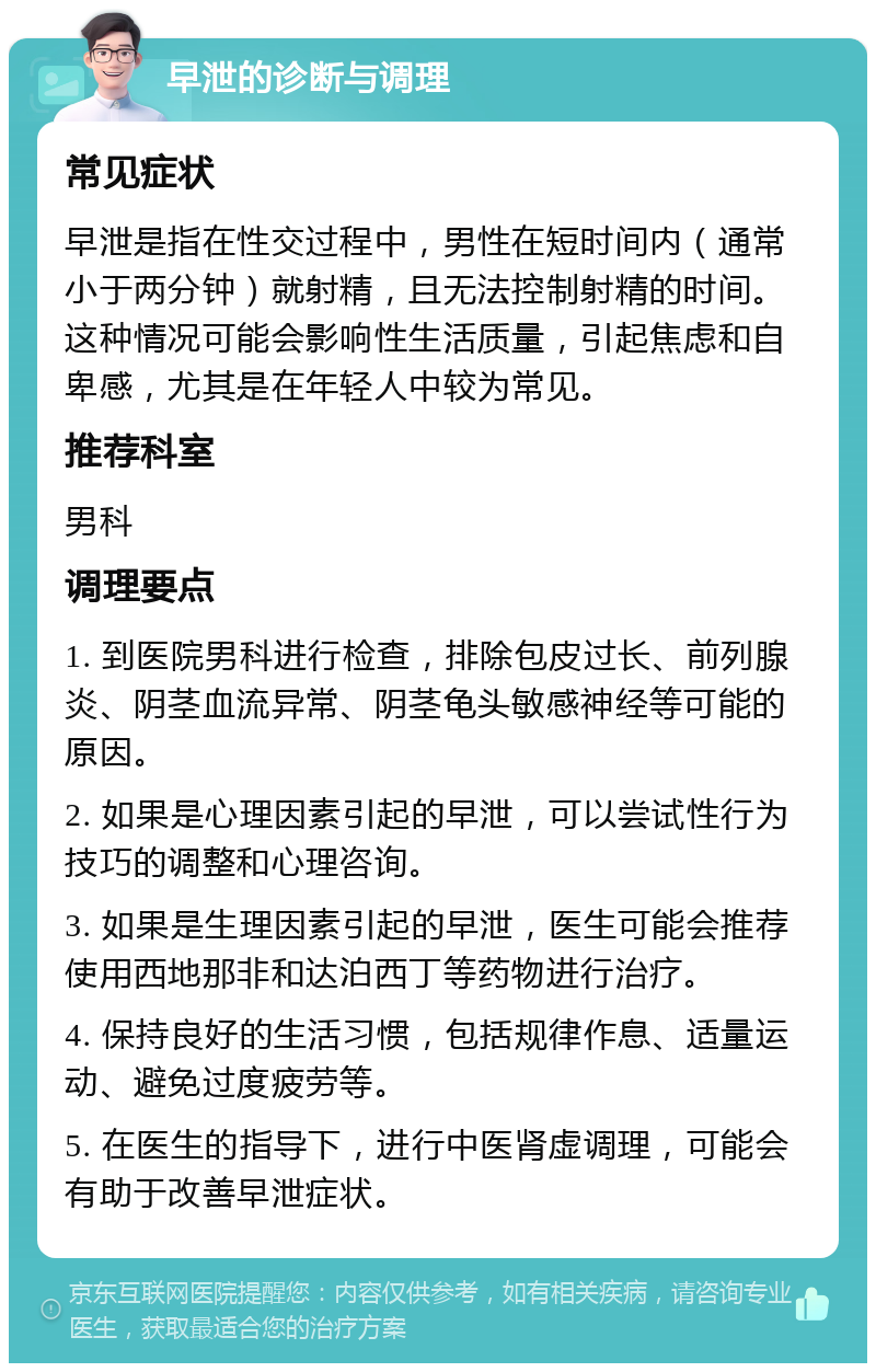 早泄的诊断与调理 常见症状 早泄是指在性交过程中，男性在短时间内（通常小于两分钟）就射精，且无法控制射精的时间。这种情况可能会影响性生活质量，引起焦虑和自卑感，尤其是在年轻人中较为常见。 推荐科室 男科 调理要点 1. 到医院男科进行检查，排除包皮过长、前列腺炎、阴茎血流异常、阴茎龟头敏感神经等可能的原因。 2. 如果是心理因素引起的早泄，可以尝试性行为技巧的调整和心理咨询。 3. 如果是生理因素引起的早泄，医生可能会推荐使用西地那非和达泊西丁等药物进行治疗。 4. 保持良好的生活习惯，包括规律作息、适量运动、避免过度疲劳等。 5. 在医生的指导下，进行中医肾虚调理，可能会有助于改善早泄症状。