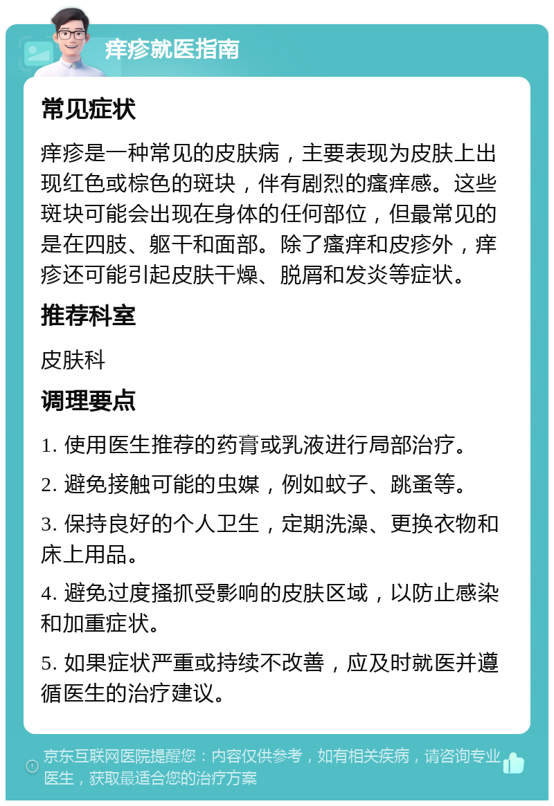 痒疹就医指南 常见症状 痒疹是一种常见的皮肤病，主要表现为皮肤上出现红色或棕色的斑块，伴有剧烈的瘙痒感。这些斑块可能会出现在身体的任何部位，但最常见的是在四肢、躯干和面部。除了瘙痒和皮疹外，痒疹还可能引起皮肤干燥、脱屑和发炎等症状。 推荐科室 皮肤科 调理要点 1. 使用医生推荐的药膏或乳液进行局部治疗。 2. 避免接触可能的虫媒，例如蚊子、跳蚤等。 3. 保持良好的个人卫生，定期洗澡、更换衣物和床上用品。 4. 避免过度搔抓受影响的皮肤区域，以防止感染和加重症状。 5. 如果症状严重或持续不改善，应及时就医并遵循医生的治疗建议。