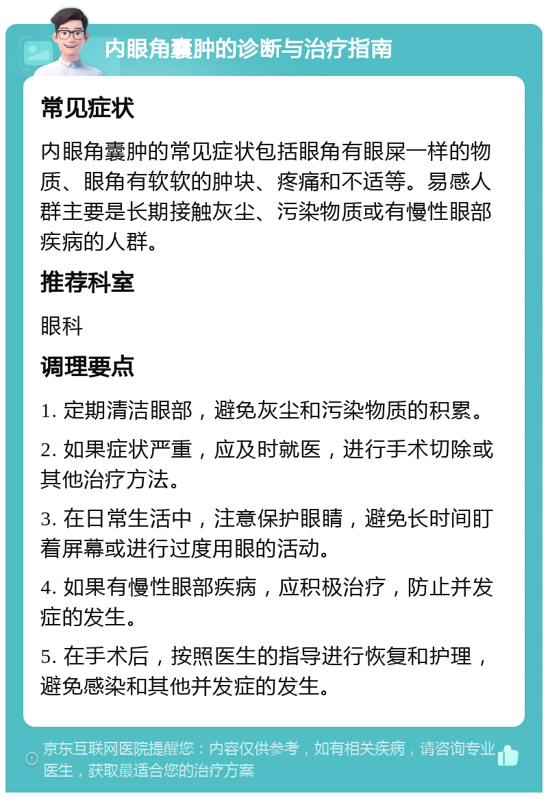 内眼角囊肿的诊断与治疗指南 常见症状 内眼角囊肿的常见症状包括眼角有眼屎一样的物质、眼角有软软的肿块、疼痛和不适等。易感人群主要是长期接触灰尘、污染物质或有慢性眼部疾病的人群。 推荐科室 眼科 调理要点 1. 定期清洁眼部，避免灰尘和污染物质的积累。 2. 如果症状严重，应及时就医，进行手术切除或其他治疗方法。 3. 在日常生活中，注意保护眼睛，避免长时间盯着屏幕或进行过度用眼的活动。 4. 如果有慢性眼部疾病，应积极治疗，防止并发症的发生。 5. 在手术后，按照医生的指导进行恢复和护理，避免感染和其他并发症的发生。