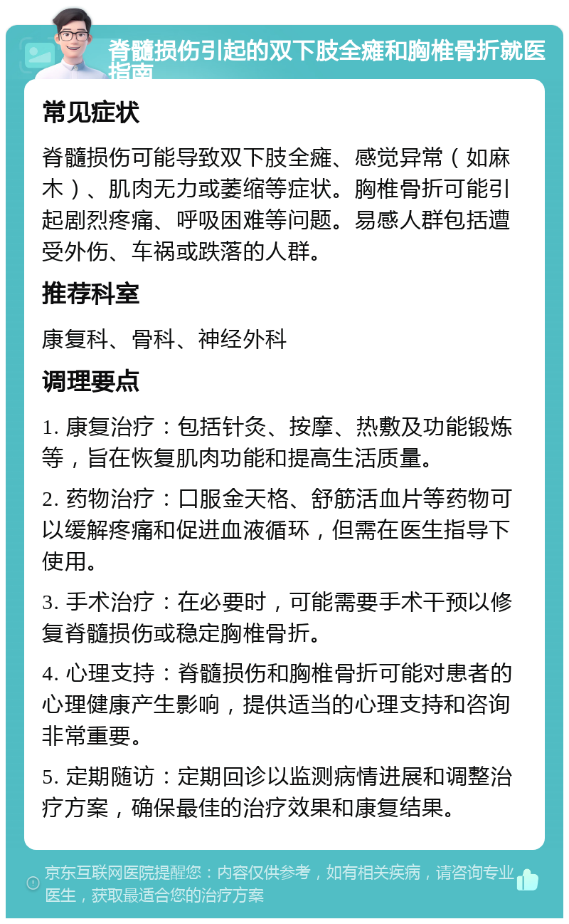 脊髓损伤引起的双下肢全瘫和胸椎骨折就医指南 常见症状 脊髓损伤可能导致双下肢全瘫、感觉异常（如麻木）、肌肉无力或萎缩等症状。胸椎骨折可能引起剧烈疼痛、呼吸困难等问题。易感人群包括遭受外伤、车祸或跌落的人群。 推荐科室 康复科、骨科、神经外科 调理要点 1. 康复治疗：包括针灸、按摩、热敷及功能锻炼等，旨在恢复肌肉功能和提高生活质量。 2. 药物治疗：口服金天格、舒筋活血片等药物可以缓解疼痛和促进血液循环，但需在医生指导下使用。 3. 手术治疗：在必要时，可能需要手术干预以修复脊髓损伤或稳定胸椎骨折。 4. 心理支持：脊髓损伤和胸椎骨折可能对患者的心理健康产生影响，提供适当的心理支持和咨询非常重要。 5. 定期随访：定期回诊以监测病情进展和调整治疗方案，确保最佳的治疗效果和康复结果。