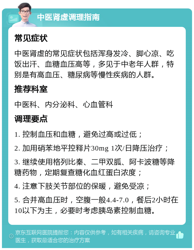 中医肾虚调理指南 常见症状 中医肾虚的常见症状包括浑身发冷、脚心凉、吃饭出汗、血糖血压高等，多见于中老年人群，特别是有高血压、糖尿病等慢性疾病的人群。 推荐科室 中医科、内分泌科、心血管科 调理要点 1. 控制血压和血糖，避免过高或过低； 2. 加用硝苯地平控释片30mg 1次/日降压治疗； 3. 继续使用格列比秦、二甲双胍、阿卡波糖等降糖药物，定期复查糖化血红蛋白浓度； 4. 注意下肢关节部位的保暖，避免受凉； 5. 合并高血压时，空腹一般4.4-7.0，餐后2小时在10以下为主，必要时考虑胰岛素控制血糖。