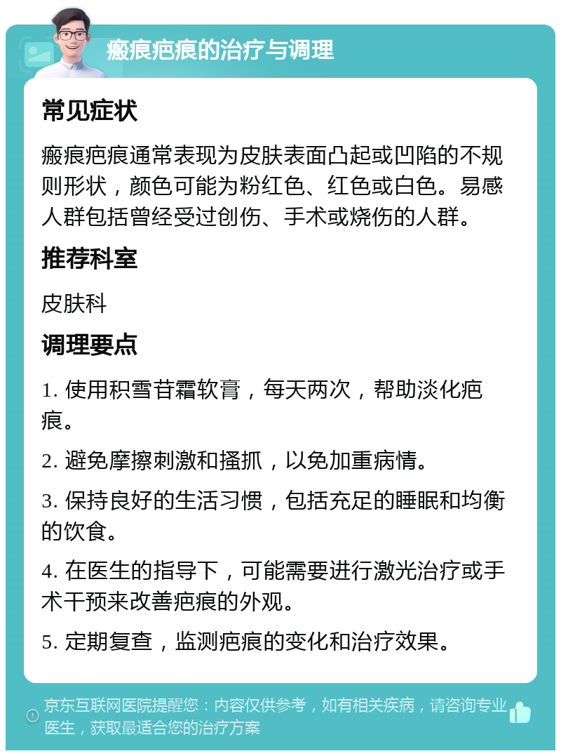 瘢痕疤痕的治疗与调理 常见症状 瘢痕疤痕通常表现为皮肤表面凸起或凹陷的不规则形状，颜色可能为粉红色、红色或白色。易感人群包括曾经受过创伤、手术或烧伤的人群。 推荐科室 皮肤科 调理要点 1. 使用积雪苷霜软膏，每天两次，帮助淡化疤痕。 2. 避免摩擦刺激和搔抓，以免加重病情。 3. 保持良好的生活习惯，包括充足的睡眠和均衡的饮食。 4. 在医生的指导下，可能需要进行激光治疗或手术干预来改善疤痕的外观。 5. 定期复查，监测疤痕的变化和治疗效果。