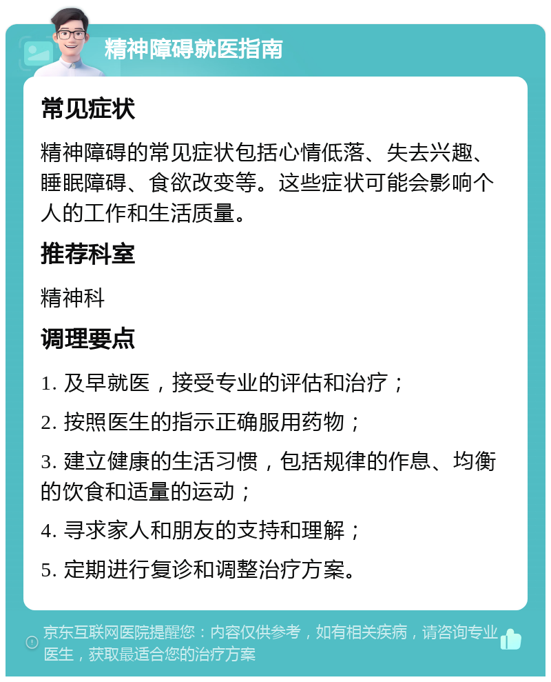 精神障碍就医指南 常见症状 精神障碍的常见症状包括心情低落、失去兴趣、睡眠障碍、食欲改变等。这些症状可能会影响个人的工作和生活质量。 推荐科室 精神科 调理要点 1. 及早就医，接受专业的评估和治疗； 2. 按照医生的指示正确服用药物； 3. 建立健康的生活习惯，包括规律的作息、均衡的饮食和适量的运动； 4. 寻求家人和朋友的支持和理解； 5. 定期进行复诊和调整治疗方案。