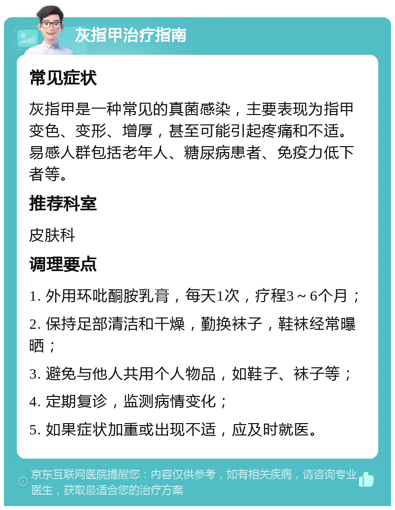 灰指甲治疗指南 常见症状 灰指甲是一种常见的真菌感染，主要表现为指甲变色、变形、增厚，甚至可能引起疼痛和不适。易感人群包括老年人、糖尿病患者、免疫力低下者等。 推荐科室 皮肤科 调理要点 1. 外用环吡酮胺乳膏，每天1次，疗程3～6个月； 2. 保持足部清洁和干燥，勤换袜子，鞋袜经常曝晒； 3. 避免与他人共用个人物品，如鞋子、袜子等； 4. 定期复诊，监测病情变化； 5. 如果症状加重或出现不适，应及时就医。