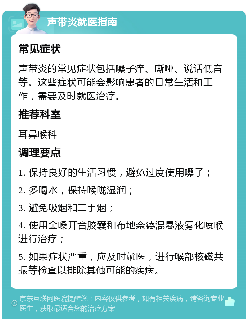 声带炎就医指南 常见症状 声带炎的常见症状包括嗓子痒、嘶哑、说话低音等。这些症状可能会影响患者的日常生活和工作，需要及时就医治疗。 推荐科室 耳鼻喉科 调理要点 1. 保持良好的生活习惯，避免过度使用嗓子； 2. 多喝水，保持喉咙湿润； 3. 避免吸烟和二手烟； 4. 使用金嗓开音胶囊和布地奈德混悬液雾化喷喉进行治疗； 5. 如果症状严重，应及时就医，进行喉部核磁共振等检查以排除其他可能的疾病。