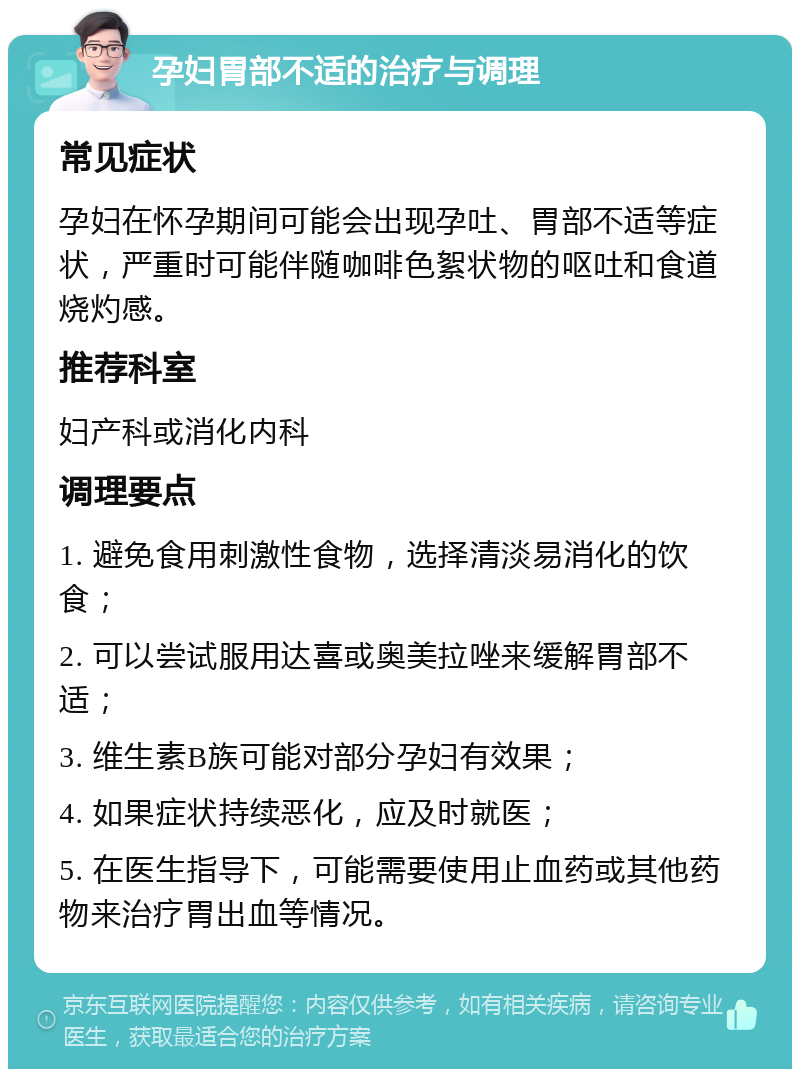 孕妇胃部不适的治疗与调理 常见症状 孕妇在怀孕期间可能会出现孕吐、胃部不适等症状，严重时可能伴随咖啡色絮状物的呕吐和食道烧灼感。 推荐科室 妇产科或消化内科 调理要点 1. 避免食用刺激性食物，选择清淡易消化的饮食； 2. 可以尝试服用达喜或奥美拉唑来缓解胃部不适； 3. 维生素B族可能对部分孕妇有效果； 4. 如果症状持续恶化，应及时就医； 5. 在医生指导下，可能需要使用止血药或其他药物来治疗胃出血等情况。