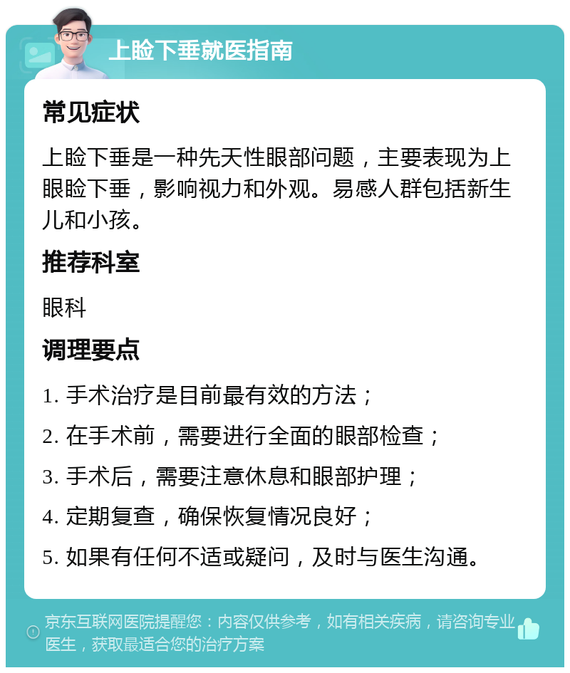 上睑下垂就医指南 常见症状 上睑下垂是一种先天性眼部问题，主要表现为上眼睑下垂，影响视力和外观。易感人群包括新生儿和小孩。 推荐科室 眼科 调理要点 1. 手术治疗是目前最有效的方法； 2. 在手术前，需要进行全面的眼部检查； 3. 手术后，需要注意休息和眼部护理； 4. 定期复查，确保恢复情况良好； 5. 如果有任何不适或疑问，及时与医生沟通。