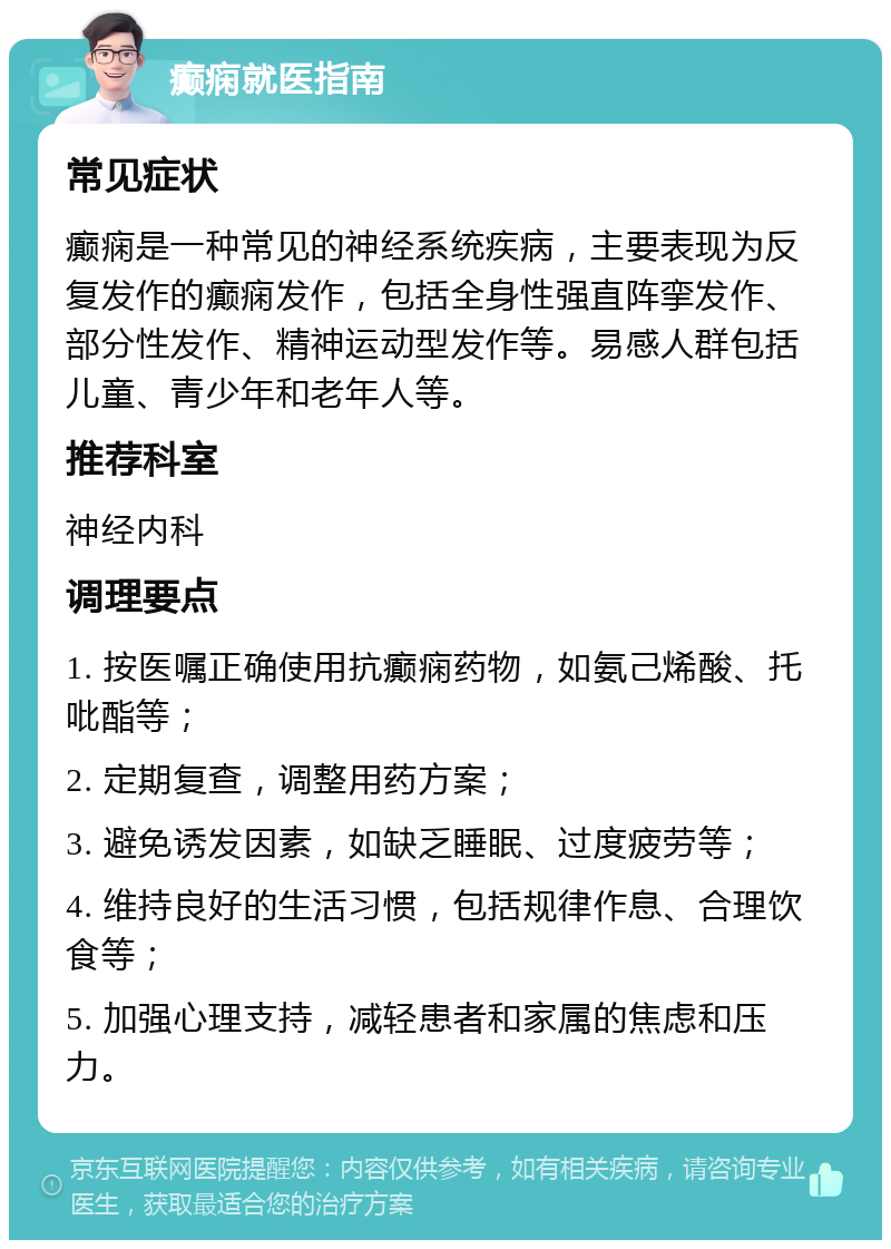 癫痫就医指南 常见症状 癫痫是一种常见的神经系统疾病，主要表现为反复发作的癫痫发作，包括全身性强直阵挛发作、部分性发作、精神运动型发作等。易感人群包括儿童、青少年和老年人等。 推荐科室 神经内科 调理要点 1. 按医嘱正确使用抗癫痫药物，如氨己烯酸、托吡酯等； 2. 定期复查，调整用药方案； 3. 避免诱发因素，如缺乏睡眠、过度疲劳等； 4. 维持良好的生活习惯，包括规律作息、合理饮食等； 5. 加强心理支持，减轻患者和家属的焦虑和压力。