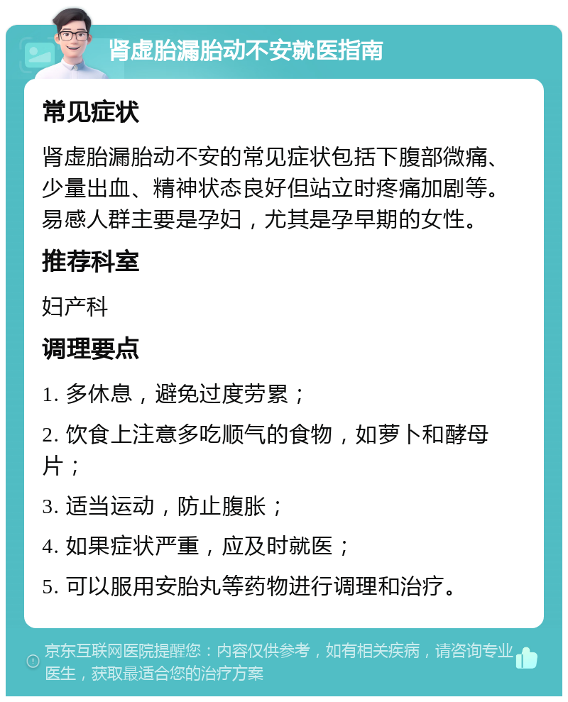 肾虚胎漏胎动不安就医指南 常见症状 肾虚胎漏胎动不安的常见症状包括下腹部微痛、少量出血、精神状态良好但站立时疼痛加剧等。易感人群主要是孕妇，尤其是孕早期的女性。 推荐科室 妇产科 调理要点 1. 多休息，避免过度劳累； 2. 饮食上注意多吃顺气的食物，如萝卜和酵母片； 3. 适当运动，防止腹胀； 4. 如果症状严重，应及时就医； 5. 可以服用安胎丸等药物进行调理和治疗。