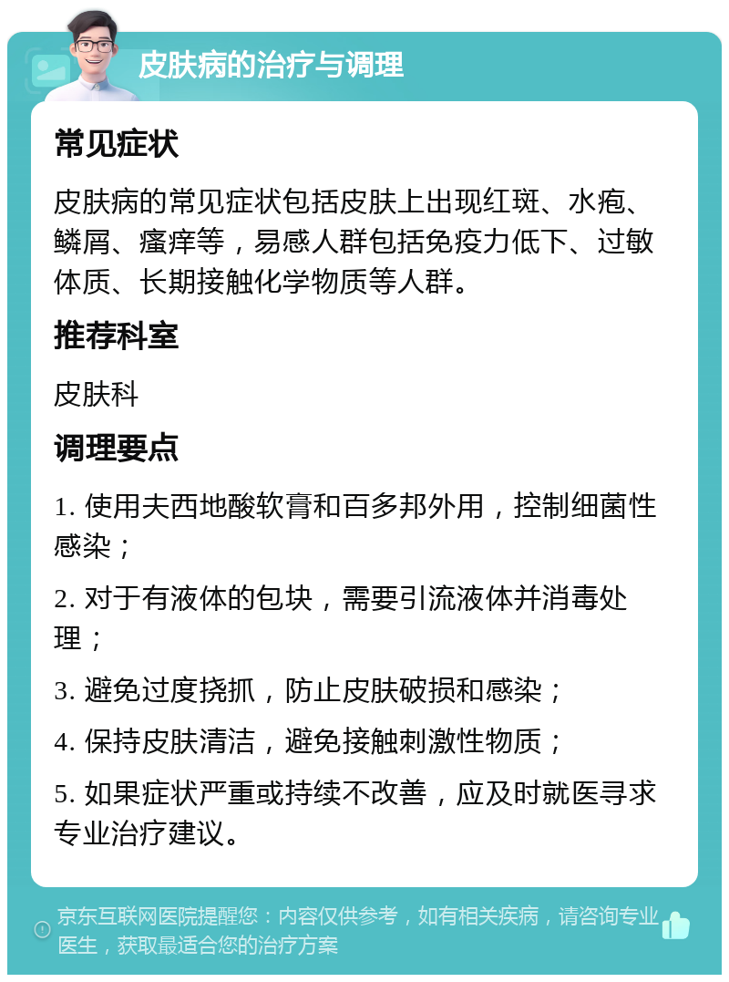 皮肤病的治疗与调理 常见症状 皮肤病的常见症状包括皮肤上出现红斑、水疱、鳞屑、瘙痒等，易感人群包括免疫力低下、过敏体质、长期接触化学物质等人群。 推荐科室 皮肤科 调理要点 1. 使用夫西地酸软膏和百多邦外用，控制细菌性感染； 2. 对于有液体的包块，需要引流液体并消毒处理； 3. 避免过度挠抓，防止皮肤破损和感染； 4. 保持皮肤清洁，避免接触刺激性物质； 5. 如果症状严重或持续不改善，应及时就医寻求专业治疗建议。