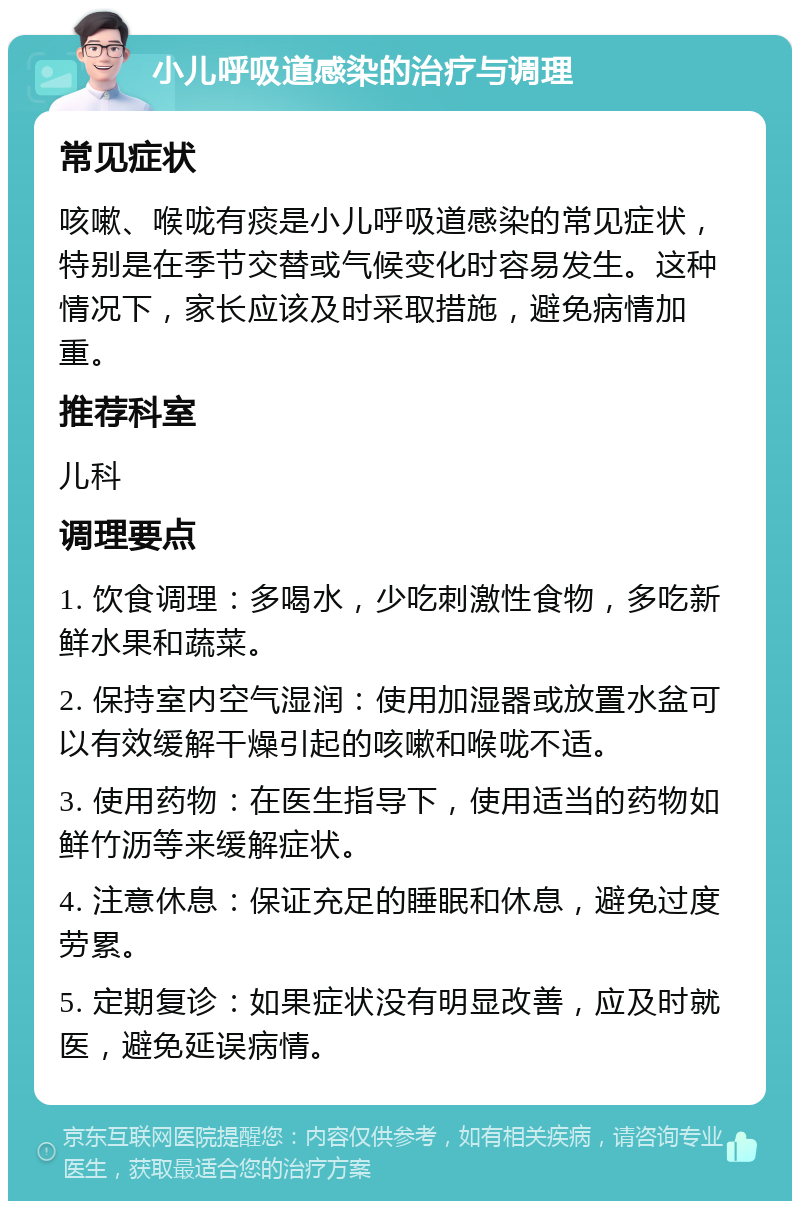 小儿呼吸道感染的治疗与调理 常见症状 咳嗽、喉咙有痰是小儿呼吸道感染的常见症状，特别是在季节交替或气候变化时容易发生。这种情况下，家长应该及时采取措施，避免病情加重。 推荐科室 儿科 调理要点 1. 饮食调理：多喝水，少吃刺激性食物，多吃新鲜水果和蔬菜。 2. 保持室内空气湿润：使用加湿器或放置水盆可以有效缓解干燥引起的咳嗽和喉咙不适。 3. 使用药物：在医生指导下，使用适当的药物如鲜竹沥等来缓解症状。 4. 注意休息：保证充足的睡眠和休息，避免过度劳累。 5. 定期复诊：如果症状没有明显改善，应及时就医，避免延误病情。