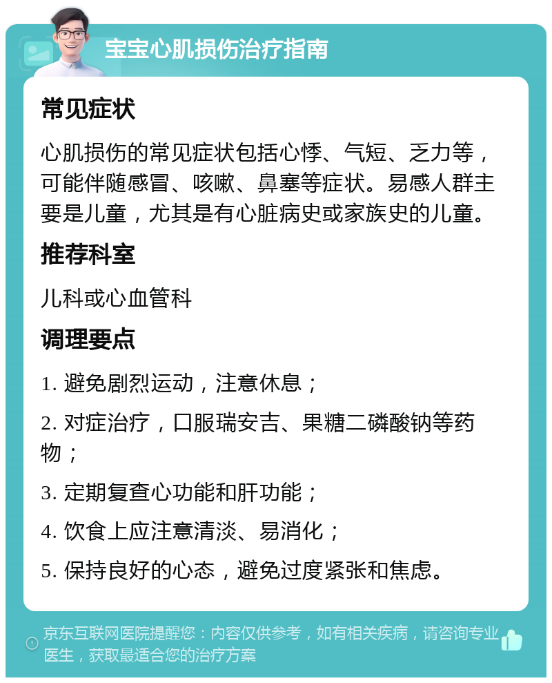 宝宝心肌损伤治疗指南 常见症状 心肌损伤的常见症状包括心悸、气短、乏力等，可能伴随感冒、咳嗽、鼻塞等症状。易感人群主要是儿童，尤其是有心脏病史或家族史的儿童。 推荐科室 儿科或心血管科 调理要点 1. 避免剧烈运动，注意休息； 2. 对症治疗，口服瑞安吉、果糖二磷酸钠等药物； 3. 定期复查心功能和肝功能； 4. 饮食上应注意清淡、易消化； 5. 保持良好的心态，避免过度紧张和焦虑。