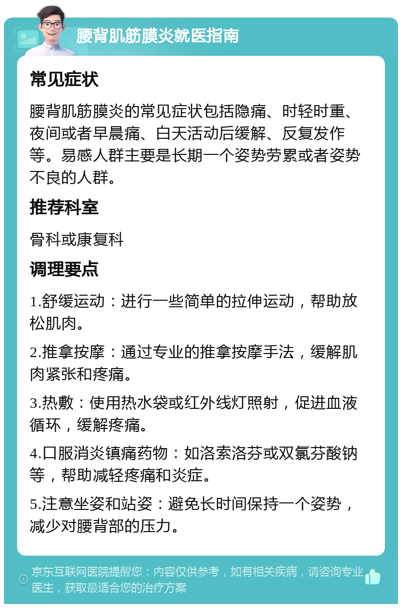 腰背肌筋膜炎就医指南 常见症状 腰背肌筋膜炎的常见症状包括隐痛、时轻时重、夜间或者早晨痛、白天活动后缓解、反复发作等。易感人群主要是长期一个姿势劳累或者姿势不良的人群。 推荐科室 骨科或康复科 调理要点 1.舒缓运动：进行一些简单的拉伸运动，帮助放松肌肉。 2.推拿按摩：通过专业的推拿按摩手法，缓解肌肉紧张和疼痛。 3.热敷：使用热水袋或红外线灯照射，促进血液循环，缓解疼痛。 4.口服消炎镇痛药物：如洛索洛芬或双氯芬酸钠等，帮助减轻疼痛和炎症。 5.注意坐姿和站姿：避免长时间保持一个姿势，减少对腰背部的压力。