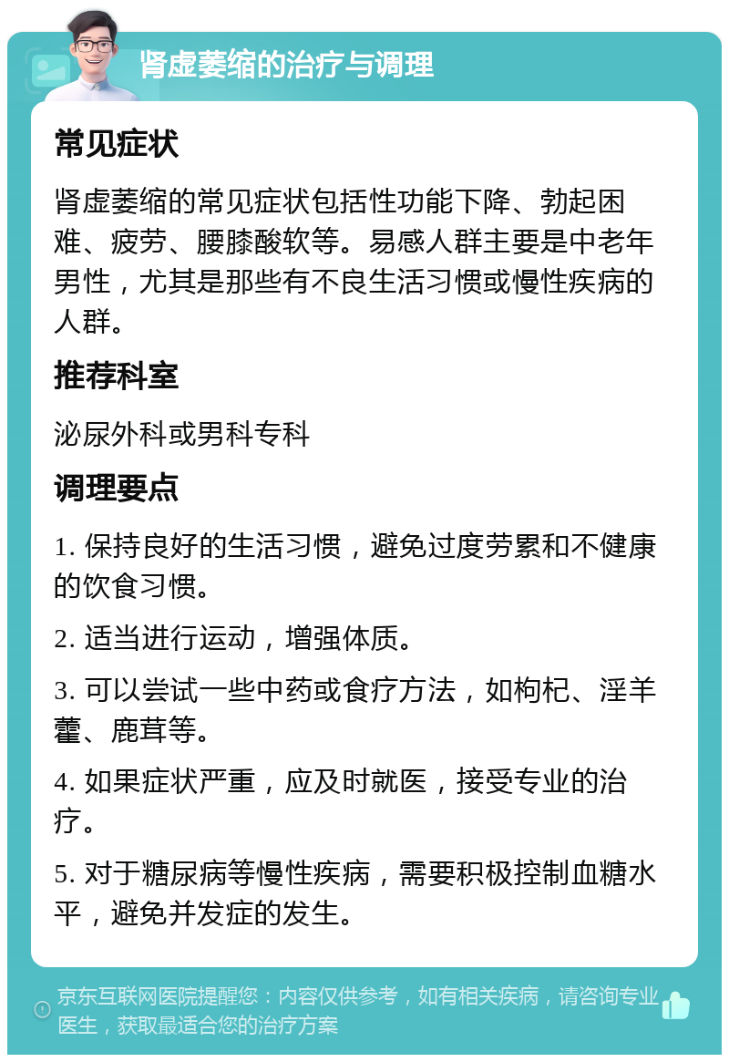 肾虚萎缩的治疗与调理 常见症状 肾虚萎缩的常见症状包括性功能下降、勃起困难、疲劳、腰膝酸软等。易感人群主要是中老年男性，尤其是那些有不良生活习惯或慢性疾病的人群。 推荐科室 泌尿外科或男科专科 调理要点 1. 保持良好的生活习惯，避免过度劳累和不健康的饮食习惯。 2. 适当进行运动，增强体质。 3. 可以尝试一些中药或食疗方法，如枸杞、淫羊藿、鹿茸等。 4. 如果症状严重，应及时就医，接受专业的治疗。 5. 对于糖尿病等慢性疾病，需要积极控制血糖水平，避免并发症的发生。