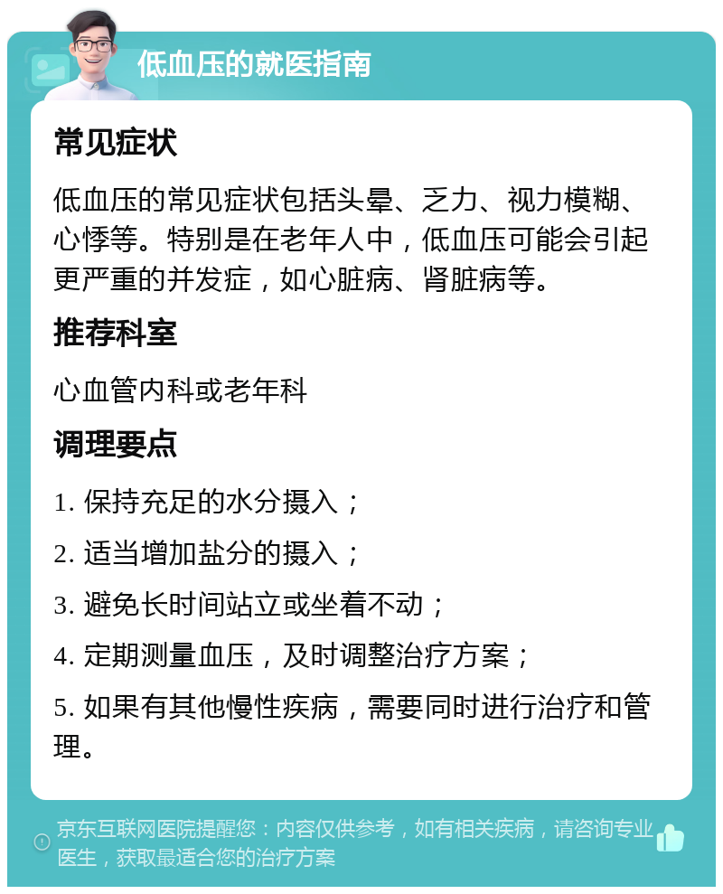 低血压的就医指南 常见症状 低血压的常见症状包括头晕、乏力、视力模糊、心悸等。特别是在老年人中，低血压可能会引起更严重的并发症，如心脏病、肾脏病等。 推荐科室 心血管内科或老年科 调理要点 1. 保持充足的水分摄入； 2. 适当增加盐分的摄入； 3. 避免长时间站立或坐着不动； 4. 定期测量血压，及时调整治疗方案； 5. 如果有其他慢性疾病，需要同时进行治疗和管理。