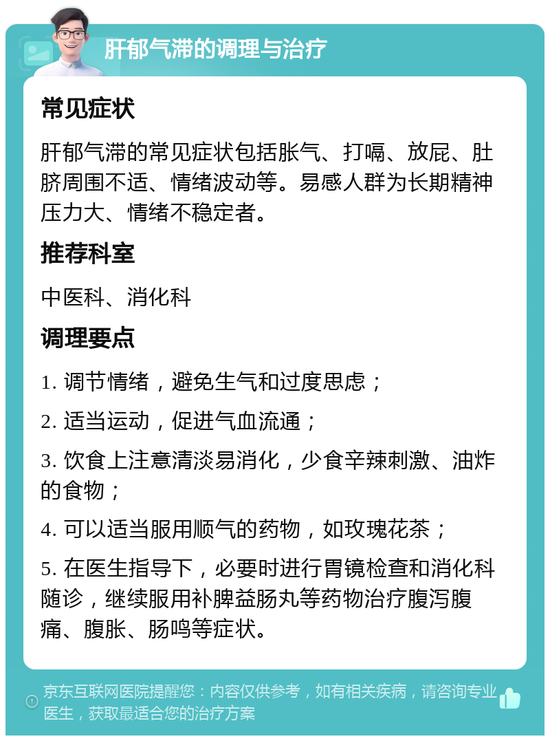 肝郁气滞的调理与治疗 常见症状 肝郁气滞的常见症状包括胀气、打嗝、放屁、肚脐周围不适、情绪波动等。易感人群为长期精神压力大、情绪不稳定者。 推荐科室 中医科、消化科 调理要点 1. 调节情绪，避免生气和过度思虑； 2. 适当运动，促进气血流通； 3. 饮食上注意清淡易消化，少食辛辣刺激、油炸的食物； 4. 可以适当服用顺气的药物，如玫瑰花茶； 5. 在医生指导下，必要时进行胃镜检查和消化科随诊，继续服用补脾益肠丸等药物治疗腹泻腹痛、腹胀、肠鸣等症状。