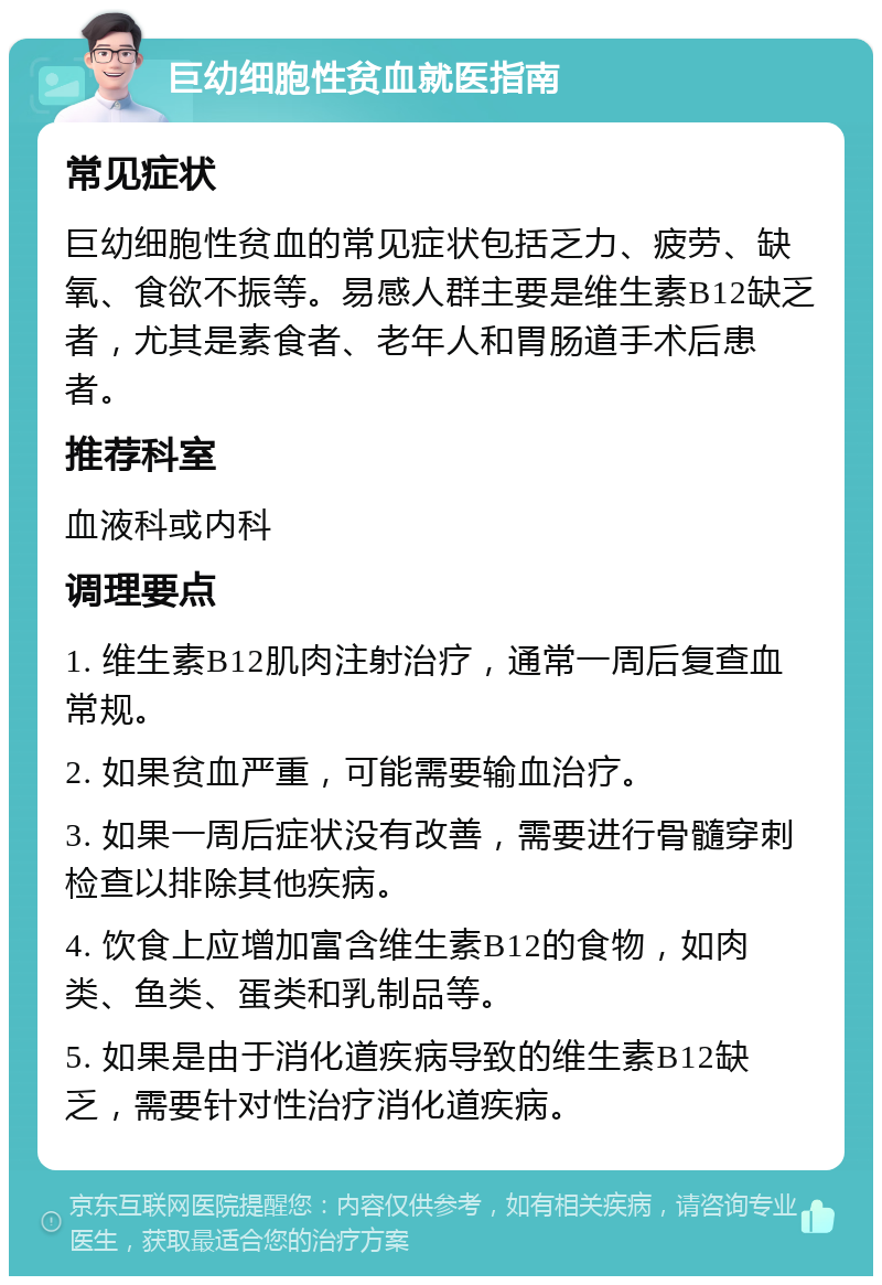 巨幼细胞性贫血就医指南 常见症状 巨幼细胞性贫血的常见症状包括乏力、疲劳、缺氧、食欲不振等。易感人群主要是维生素B12缺乏者，尤其是素食者、老年人和胃肠道手术后患者。 推荐科室 血液科或内科 调理要点 1. 维生素B12肌肉注射治疗，通常一周后复查血常规。 2. 如果贫血严重，可能需要输血治疗。 3. 如果一周后症状没有改善，需要进行骨髓穿刺检查以排除其他疾病。 4. 饮食上应增加富含维生素B12的食物，如肉类、鱼类、蛋类和乳制品等。 5. 如果是由于消化道疾病导致的维生素B12缺乏，需要针对性治疗消化道疾病。