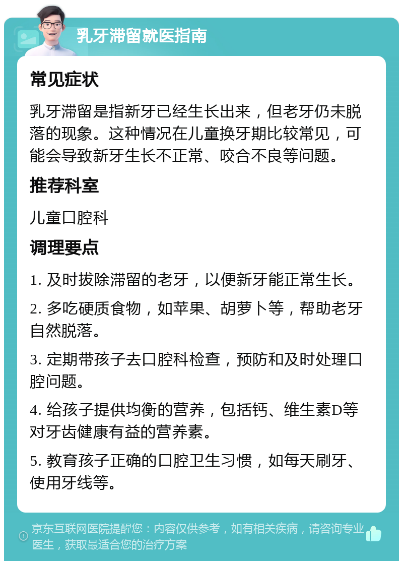 乳牙滞留就医指南 常见症状 乳牙滞留是指新牙已经生长出来，但老牙仍未脱落的现象。这种情况在儿童换牙期比较常见，可能会导致新牙生长不正常、咬合不良等问题。 推荐科室 儿童口腔科 调理要点 1. 及时拔除滞留的老牙，以便新牙能正常生长。 2. 多吃硬质食物，如苹果、胡萝卜等，帮助老牙自然脱落。 3. 定期带孩子去口腔科检查，预防和及时处理口腔问题。 4. 给孩子提供均衡的营养，包括钙、维生素D等对牙齿健康有益的营养素。 5. 教育孩子正确的口腔卫生习惯，如每天刷牙、使用牙线等。